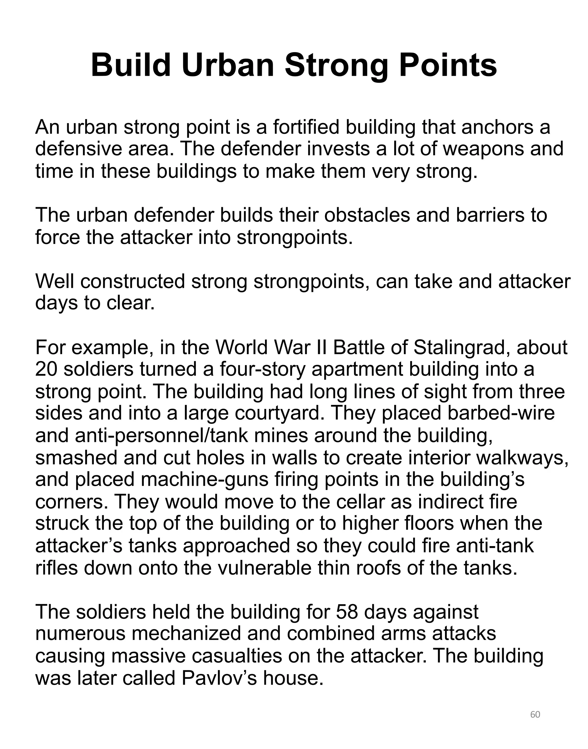 An urban strong point is a fortified building that anchors a
defensive area. The defender invests a lot of weapons and
time in these buildings to make them very strong.
The urban defender builds their obstacles and barriers to
force the attacker into strongpoints.
Well constructed strong strongpoints, can take and attacker
days to clear.
For example, in the World War II Battle of Stalingrad, about
20 soldiers turned a four-story apartment building into a
strong point. The building had long lines of sight from three
sides and into a large courtyard. They placed barbed-wire
and anti-personnel/tank mines around the building,
smashed and cut holes in walls to create interior walkways,
and placed machine-guns firing points in the building’s
corners. They would move to the cellar as indirect fire
struck the top of the building or to higher floors when the
attacker’s tanks approached so they could fire anti-tank
rifles down onto the vulnerable thin roofs of the tanks.
The soldiers held the building for 58 days against
numerous mechanized and combined arms attacks
causing massive casualties on the attacker. The building
was later called Pavlov’s house.
60
Build Urban Strong Points
 