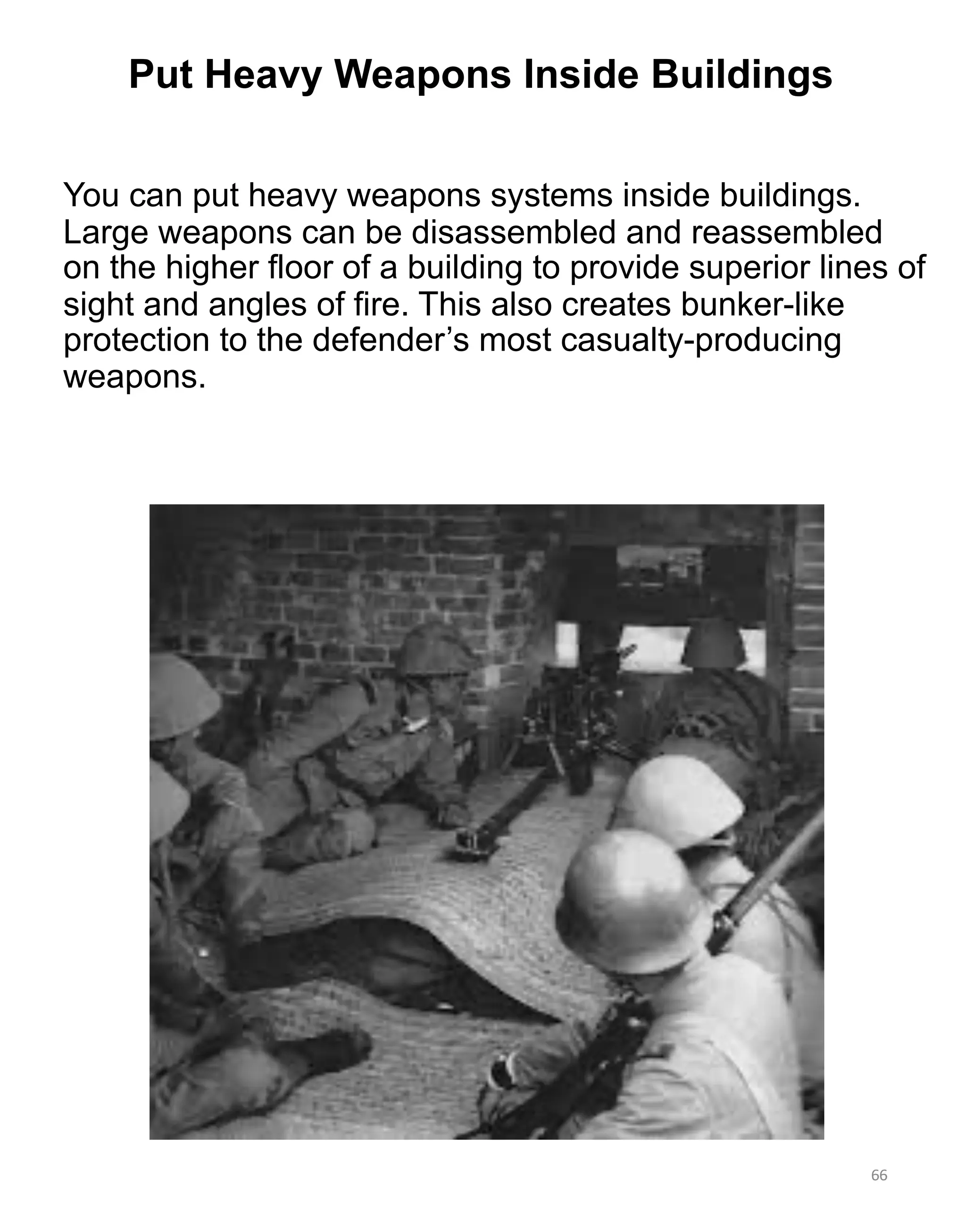 You can put heavy weapons systems inside buildings.
Large weapons can be disassembled and reassembled
on the higher floor of a building to provide superior lines of
sight and angles of fire. This also creates bunker-like
protection to the defender’s most casualty-producing
weapons.
66
Put Heavy Weapons Inside Buildings
 