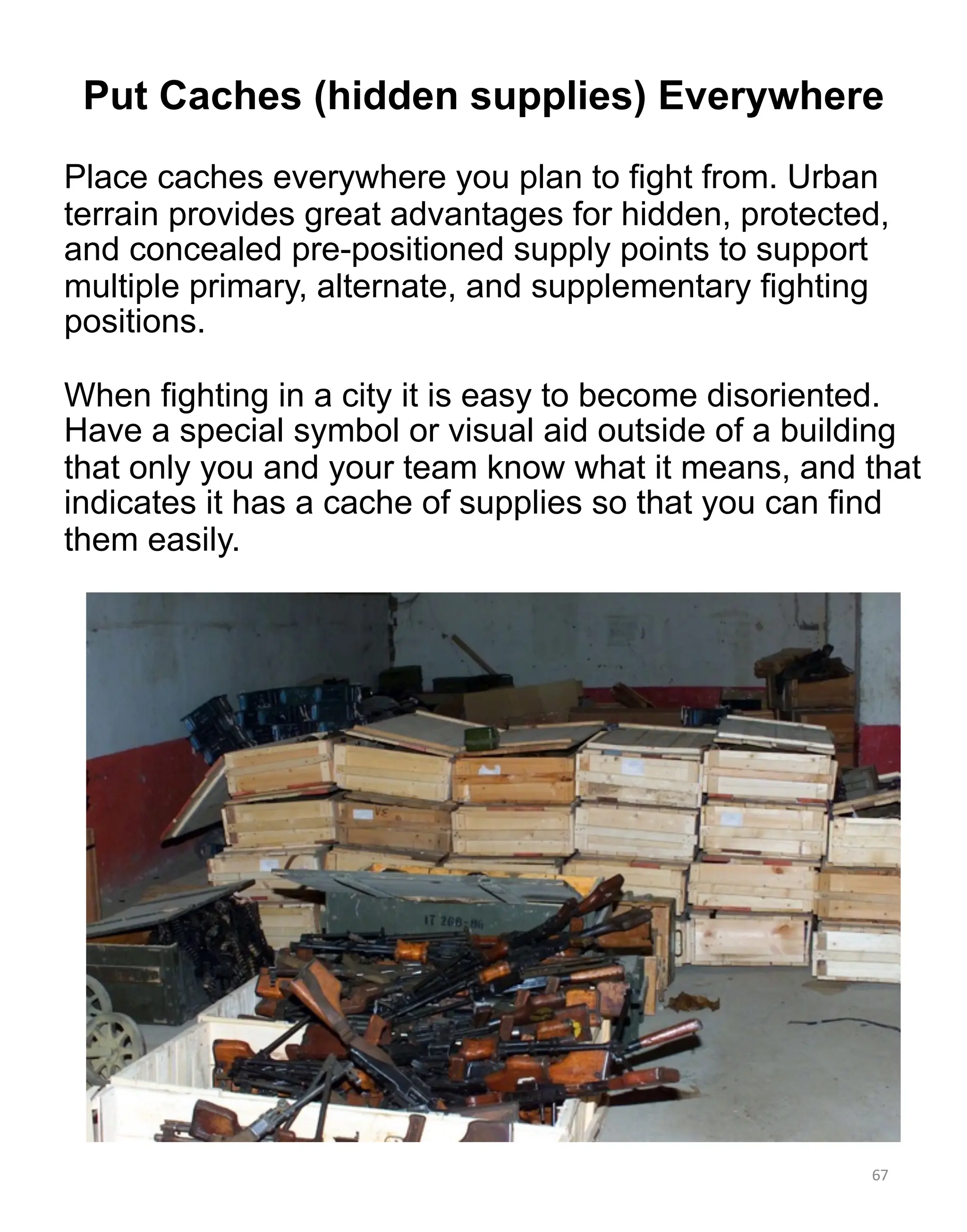 Place caches everywhere you plan to fight from. Urban
terrain provides great advantages for hidden, protected,
and concealed pre-positioned supply points to support
multiple primary, alternate, and supplementary fighting
positions.
When fighting in a city it is easy to become disoriented.
Have a special symbol or visual aid outside of a building
that only you and your team know what it means, and that
indicates it has a cache of supplies so that you can find
them easily.
67
Put Caches (hidden supplies) Everywhere
 