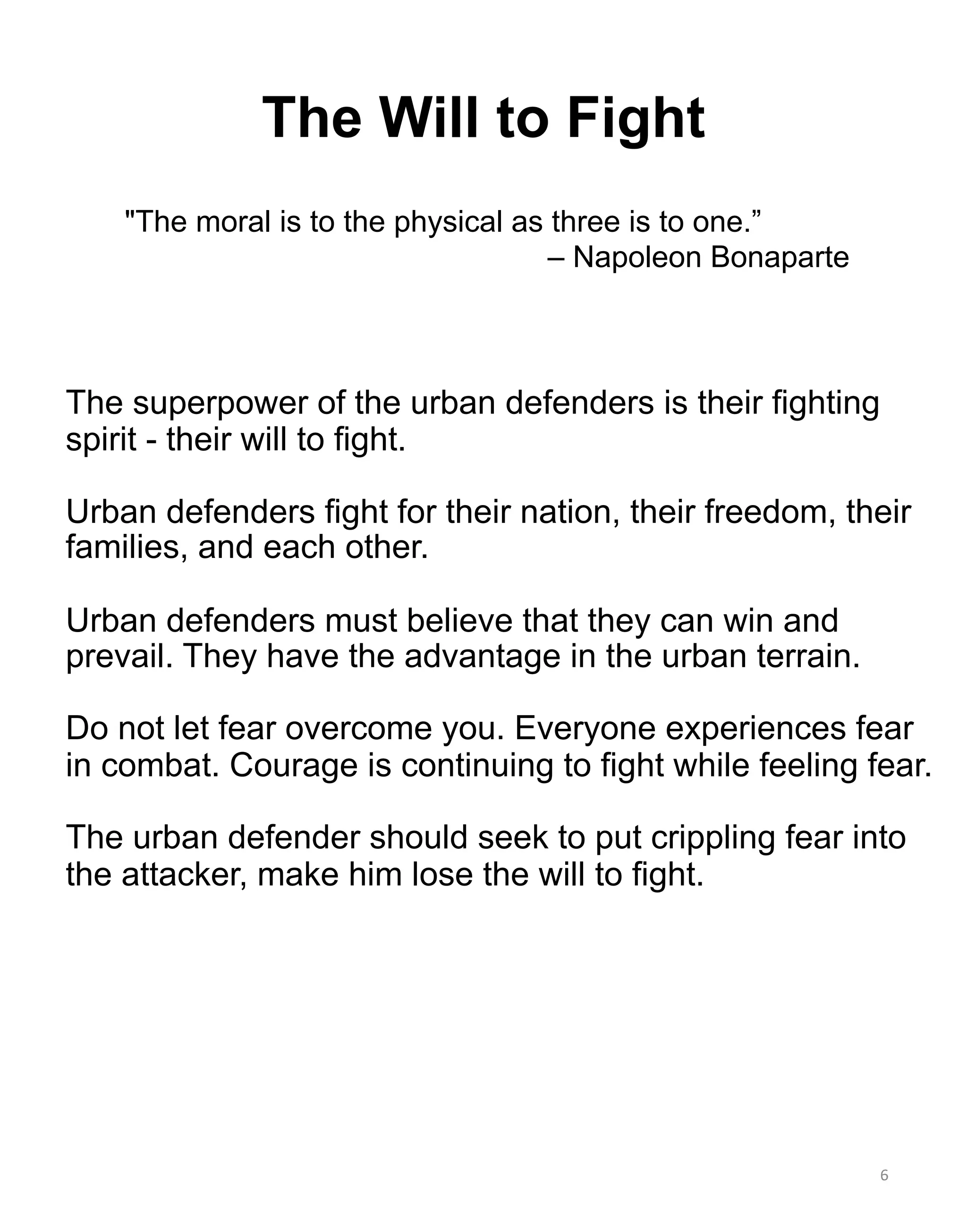 The Will to Fight
6
The superpower of the urban defenders is their fighting
spirit - their will to fight.
Urban defenders fight for their nation, their freedom, their
families, and each other.
Urban defenders must believe that they can win and
prevail. They have the advantage in the urban terrain.
Do not let fear overcome you. Everyone experiences fear
in combat. Courage is continuing to fight while feeling fear.
The urban defender should seek to put crippling fear into
the attacker, make him lose the will to fight.
"The moral is to the physical as three is to one.”
– Napoleon Bonaparte
 
