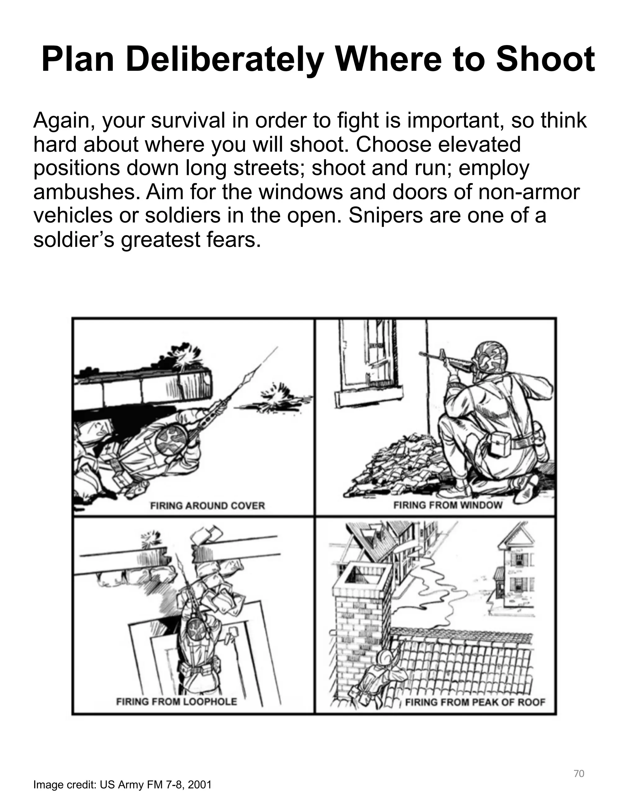 Again, your survival in order to fight is important, so think
hard about where you will shoot. Choose elevated
positions down long streets; shoot and run; employ
ambushes. Aim for the windows and doors of non-armor
vehicles or soldiers in the open. Snipers are one of a
soldier’s greatest fears.
70
Plan Deliberately Where to Shoot
Image credit: US Army FM 7-8, 2001
 