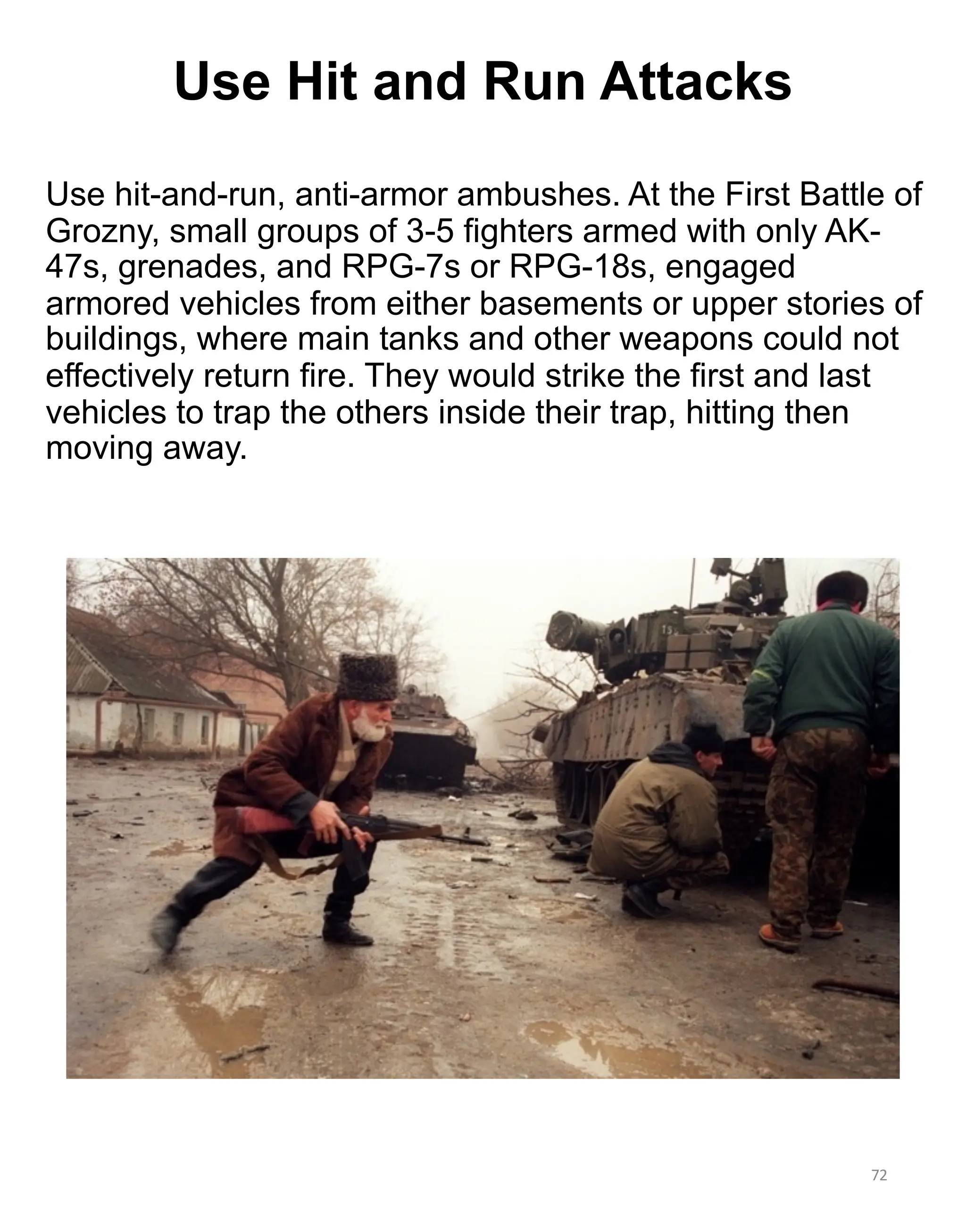 Use hit-and-run, anti-armor ambushes. At the First Battle of
Grozny, small groups of 3-5 fighters armed with only AK-
47s, grenades, and RPG-7s or RPG-18s, engaged
armored vehicles from either basements or upper stories of
buildings, where main tanks and other weapons could not
effectively return fire. They would strike the first and last
vehicles to trap the others inside their trap, hitting then
moving away.
72
Use Hit and Run Attacks
 