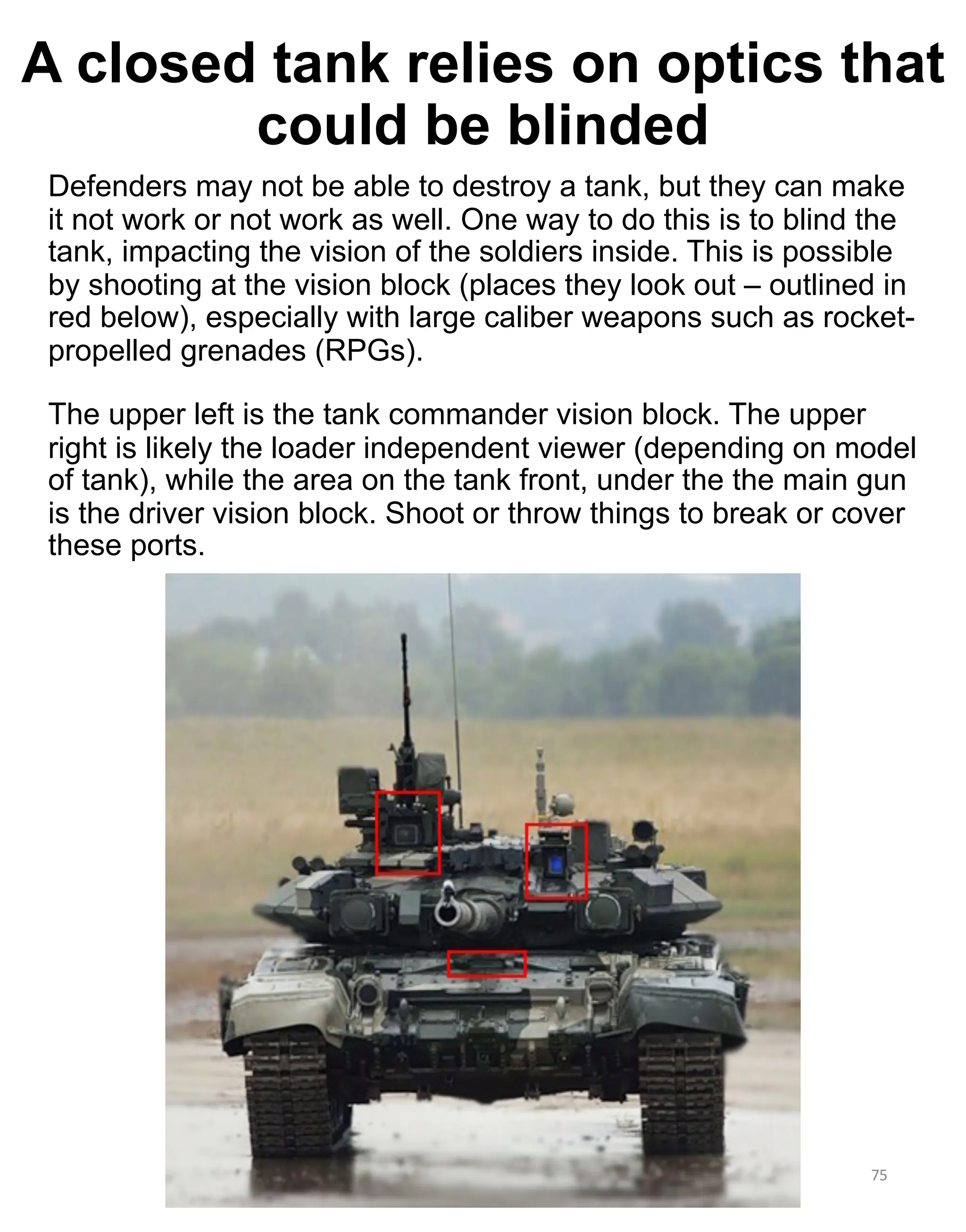 Defenders may not be able to destroy a tank, but they can make
it not work or not work as well. One way to do this is to blind the
tank, impacting the vision of the soldiers inside. This is possible
by shooting at the vision block (places they look out – outlined in
red below), especially with large caliber weapons such as rocket-
propelled grenades (RPGs).
The upper left is the tank commander vision block. The upper
right is likely the loader independent viewer (depending on model
of tank), while the area on the tank front, under the the main gun
is the driver vision block. Shoot or throw things to break or cover
these ports.
75
A closed tank relies on optics that
could be blinded
 