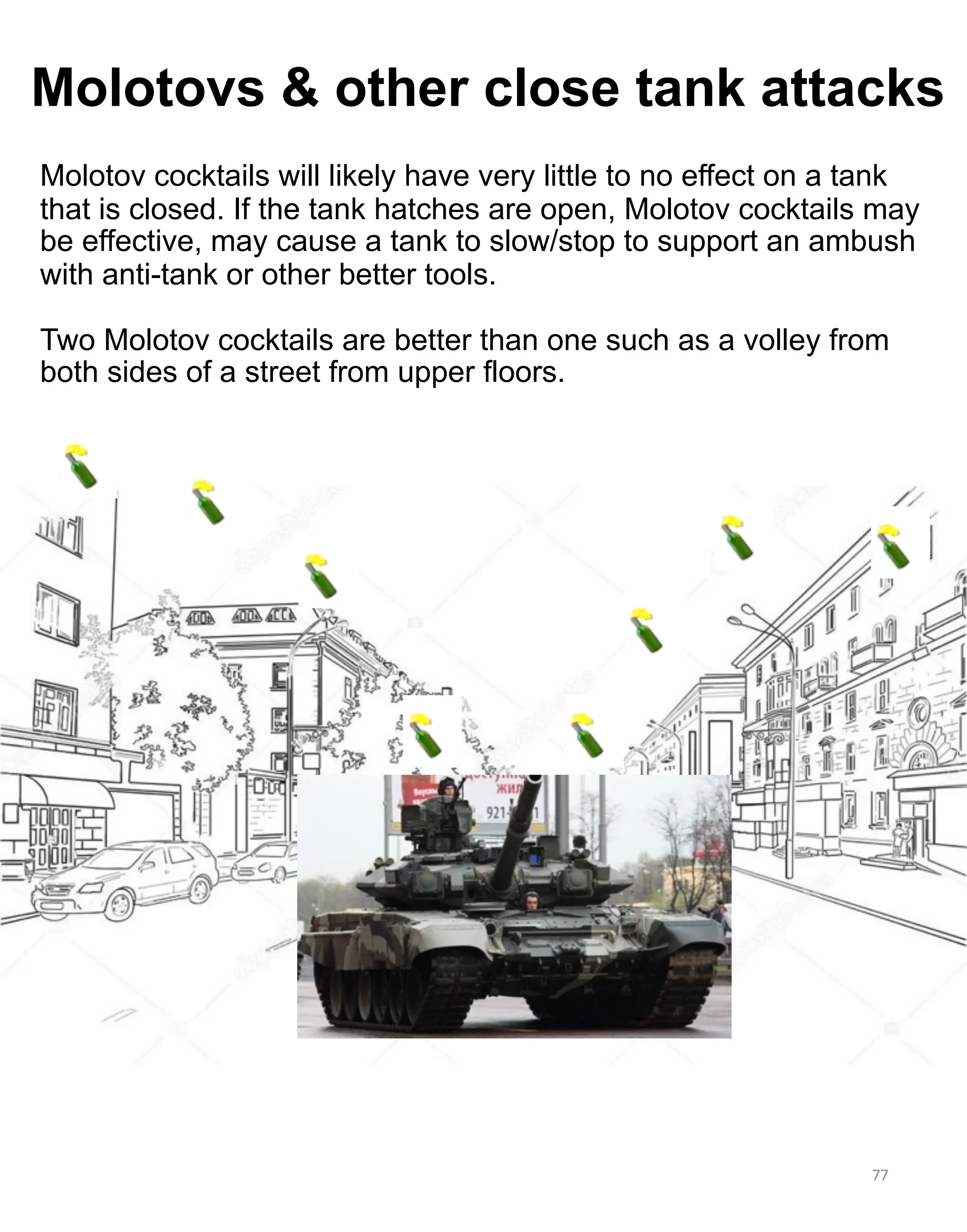 Molotovs & other close tank attacks
Molotov cocktails will likely have very little to no effect on a tank
that is closed. If the tank hatches are open, Molotov cocktails may
be effective, may cause a tank to slow/stop to support an ambush
with anti-tank or other better tools.
Two Molotov cocktails are better than one such as a volley from
both sides of a street from upper floors.
77
The tanks tracks and
sprockets can be damaged
fi heavy metal objects
(steel bars, pipes, etc.) is
jammed into them.
 