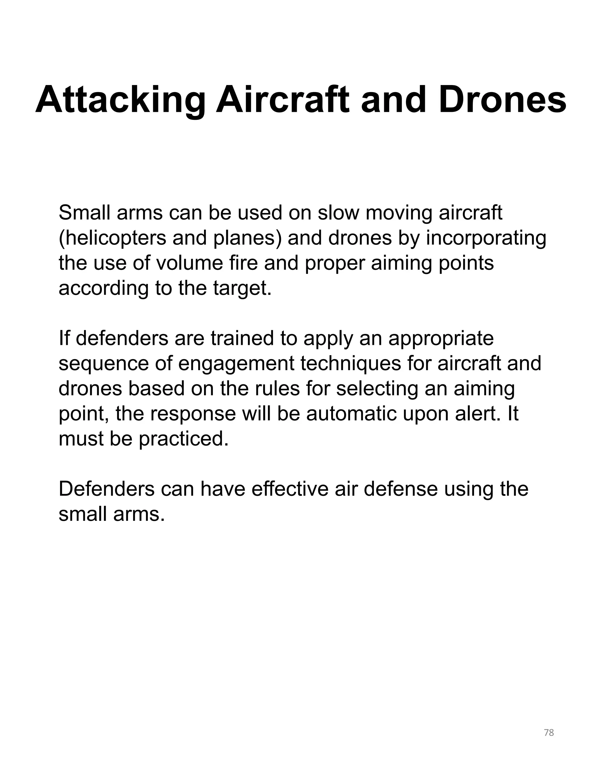 Attacking Aircraft and Drones
78
Small arms can be used on slow moving aircraft
(helicopters and planes) and drones by incorporating
the use of volume fire and proper aiming points
according to the target.
If defenders are trained to apply an appropriate
sequence of engagement techniques for aircraft and
drones based on the rules for selecting an aiming
point, the response will be automatic upon alert. It
must be practiced.
Defenders can have effective air defense using the
small arms.
 
