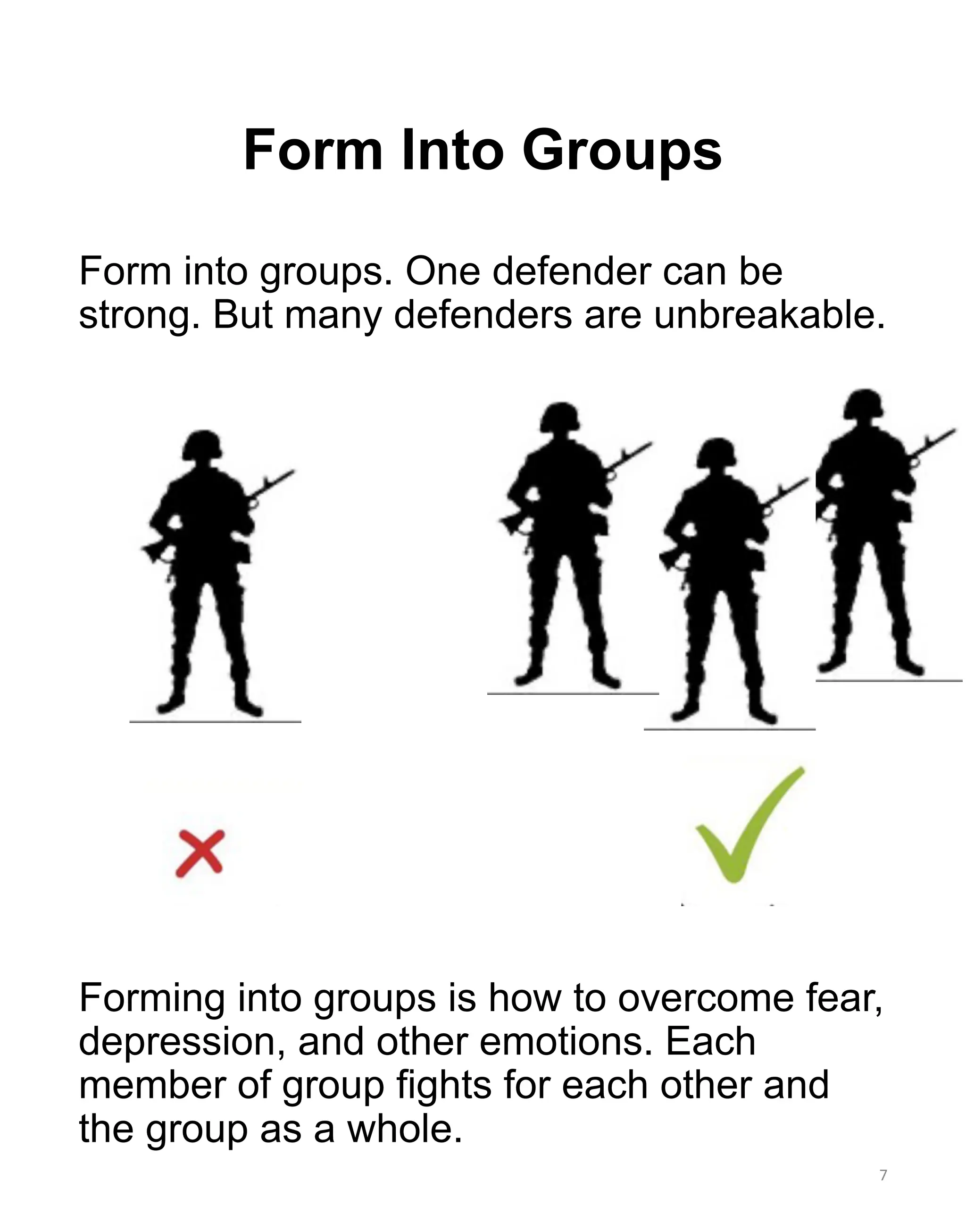 Form into groups. One defender can be
strong. But many defenders are unbreakable.
Forming into groups is how to overcome fear,
depression, and other emotions. Each
member of group fights for each other and
the group as a whole.
7
Form Into Groups
 