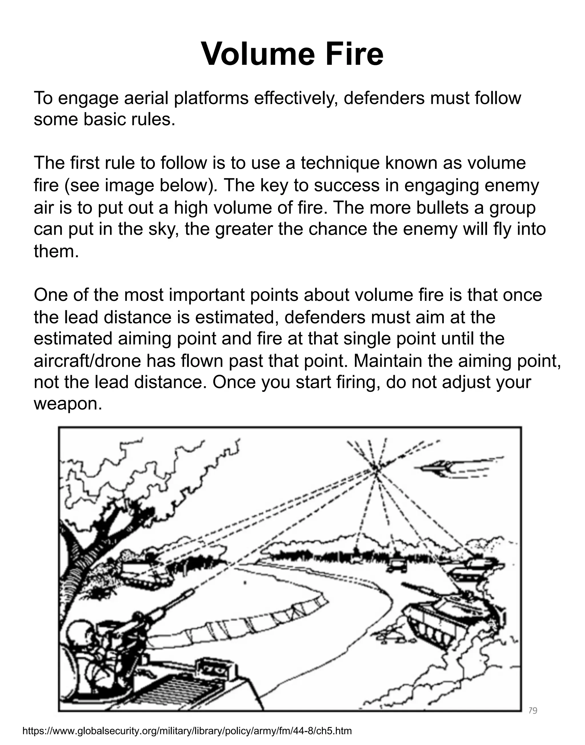 79
To engage aerial platforms effectively, defenders must follow
some basic rules.
The first rule to follow is to use a technique known as volume
fire (see image below). The key to success in engaging enemy
air is to put out a high volume of fire. The more bullets a group
can put in the sky, the greater the chance the enemy will fly into
them.
One of the most important points about volume fire is that once
the lead distance is estimated, defenders must aim at the
estimated aiming point and fire at that single point until the
aircraft/drone has flown past that point. Maintain the aiming point,
not the lead distance. Once you start firing, do not adjust your
weapon.
https://www.globalsecurity.org/military/library/policy/army/fm/44-8/ch5.htm
Volume Fire
 