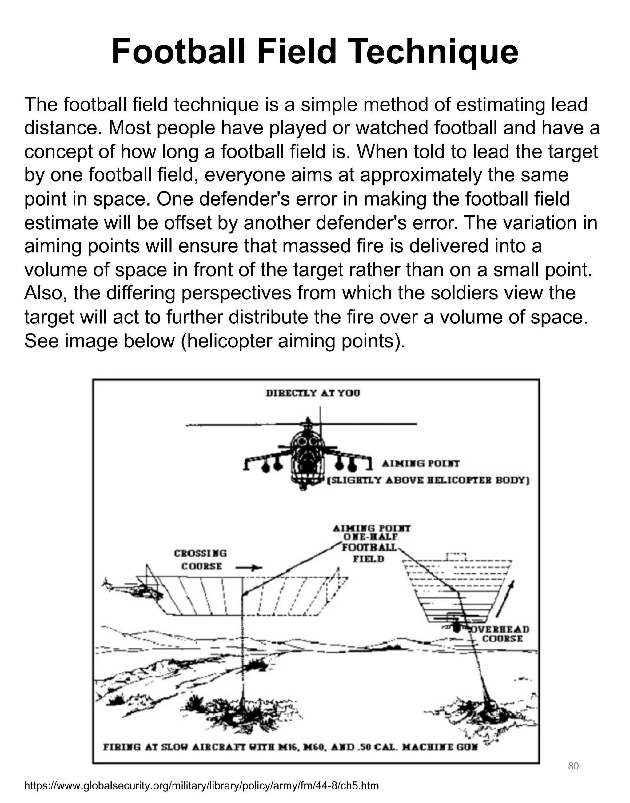80
The football field technique is a simple method of estimating lead
distance. Most people have played or watched football and have a
concept of how long a football field is. When told to lead the target
by one football field, everyone aims at approximately the same
point in space. One defender's error in making the football field
estimate will be offset by another defender's error. The variation in
aiming points will ensure that massed fire is delivered into a
volume of space in front of the target rather than on a small point.
Also, the differing perspectives from which the soldiers view the
target will act to further distribute the fire over a volume of space.
See image below (helicopter aiming points).
https://www.globalsecurity.org/military/library/policy/army/fm/44-8/ch5.htm
Football Field Technique
 