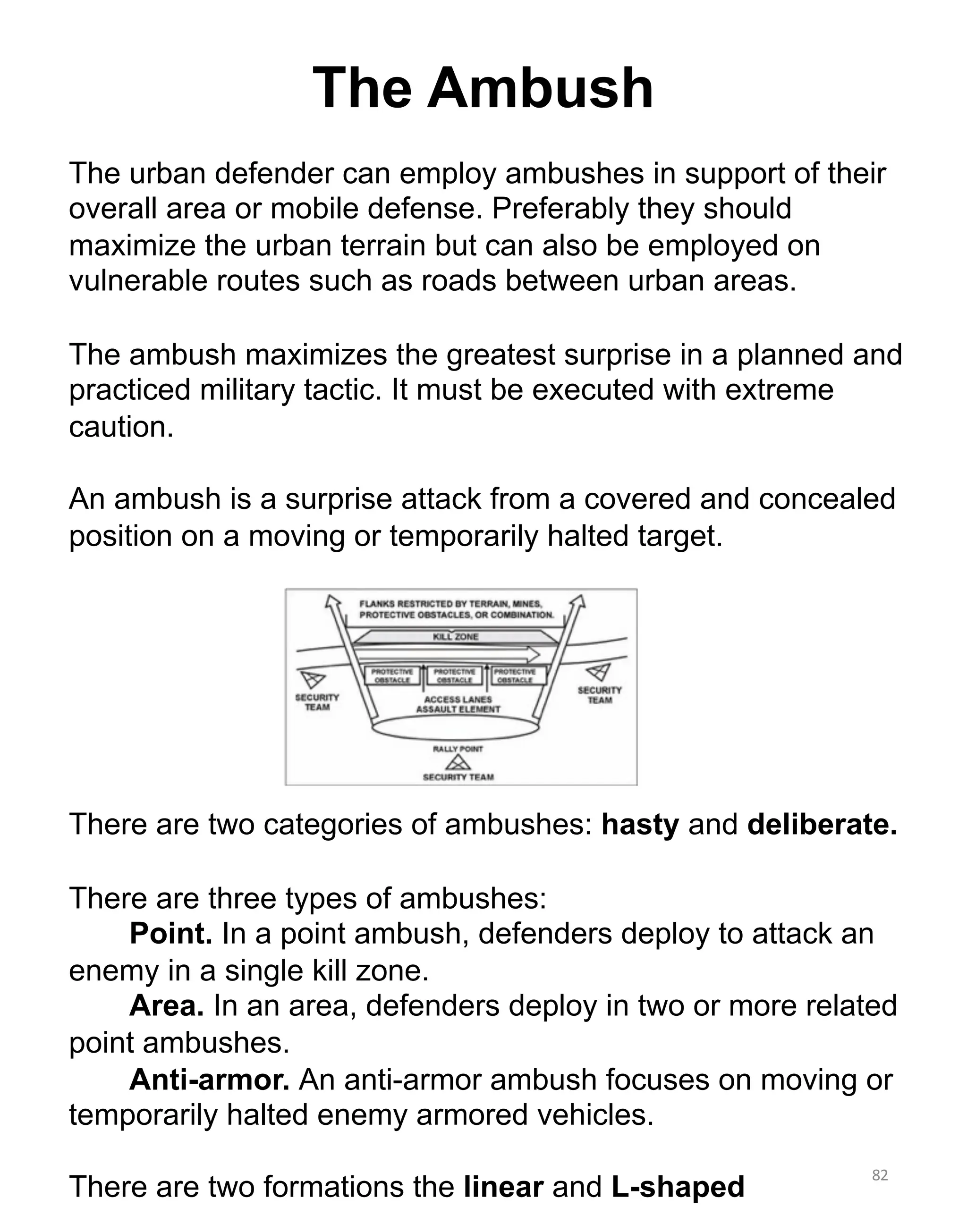 82
The Ambush
The urban defender can employ ambushes in support of their
overall area or mobile defense. Preferably they should
maximize the urban terrain but can also be employed on
vulnerable routes such as roads between urban areas.
The ambush maximizes the greatest surprise in a planned and
practiced military tactic. It must be executed with extreme
caution.
An ambush is a surprise attack from a covered and concealed
position on a moving or temporarily halted target.
There are two categories of ambushes: hasty and deliberate.
There are three types of ambushes:
Point. In a point ambush, defenders deploy to attack an
enemy in a single kill zone.
Area. In an area, defenders deploy in two or more related
point ambushes.
Anti-armor. An anti-armor ambush focuses on moving or
temporarily halted enemy armored vehicles.
There are two formations the linear and L-shaped
 