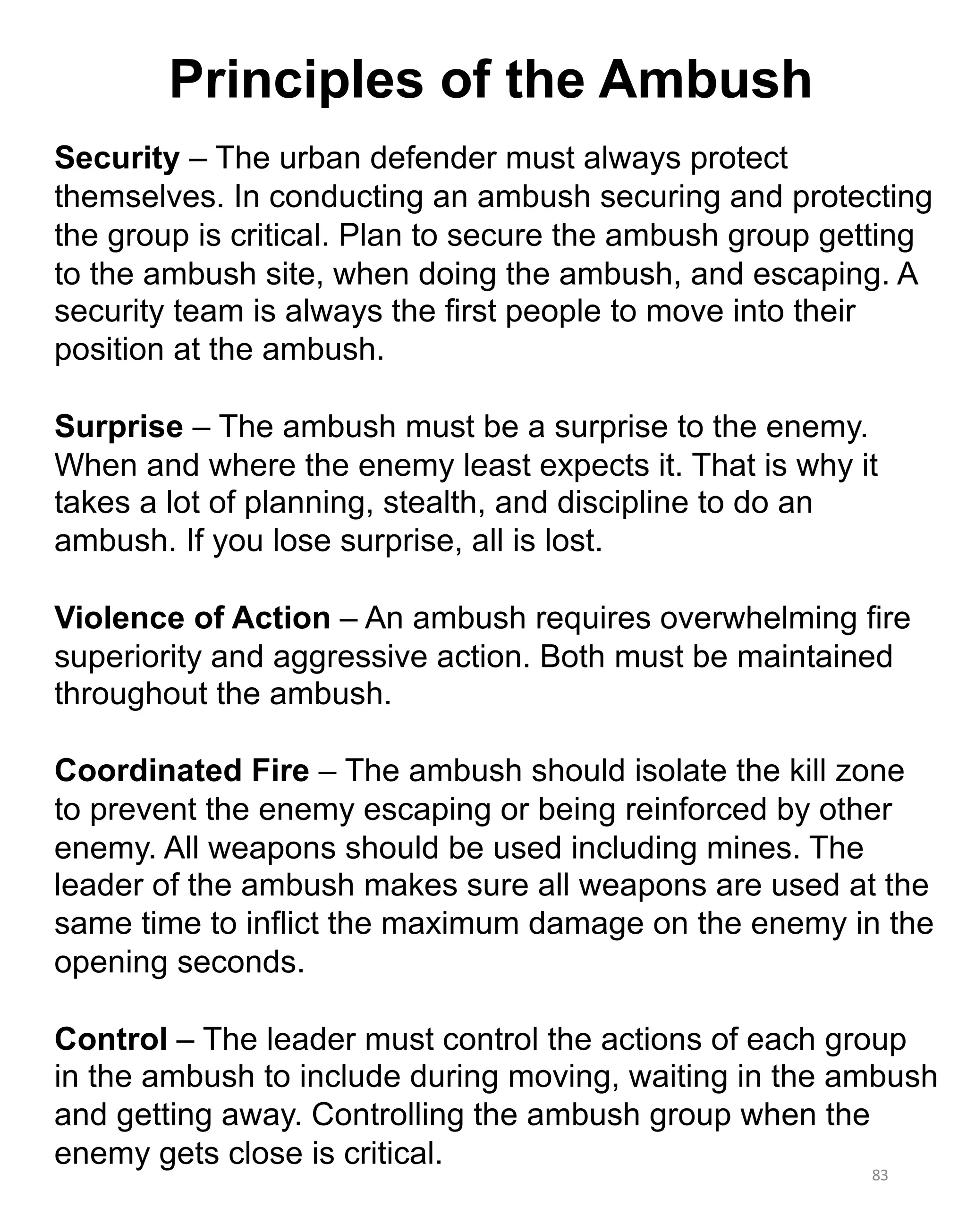 83
Security – The urban defender must always protect
themselves. In conducting an ambush securing and protecting
the group is critical. Plan to secure the ambush group getting
to the ambush site, when doing the ambush, and escaping. A
security team is always the first people to move into their
position at the ambush.
Surprise – The ambush must be a surprise to the enemy.
When and where the enemy least expects it. That is why it
takes a lot of planning, stealth, and discipline to do an
ambush. If you lose surprise, all is lost.
Violence of Action – An ambush requires overwhelming fire
superiority and aggressive action. Both must be maintained
throughout the ambush.
Coordinated Fire – The ambush should isolate the kill zone
to prevent the enemy escaping or being reinforced by other
enemy. All weapons should be used including mines. The
leader of the ambush makes sure all weapons are used at the
same time to inflict the maximum damage on the enemy in the
opening seconds.
Control – The leader must control the actions of each group
in the ambush to include during moving, waiting in the ambush
and getting away. Controlling the ambush group when the
enemy gets close is critical.
Principles of the Ambush
 