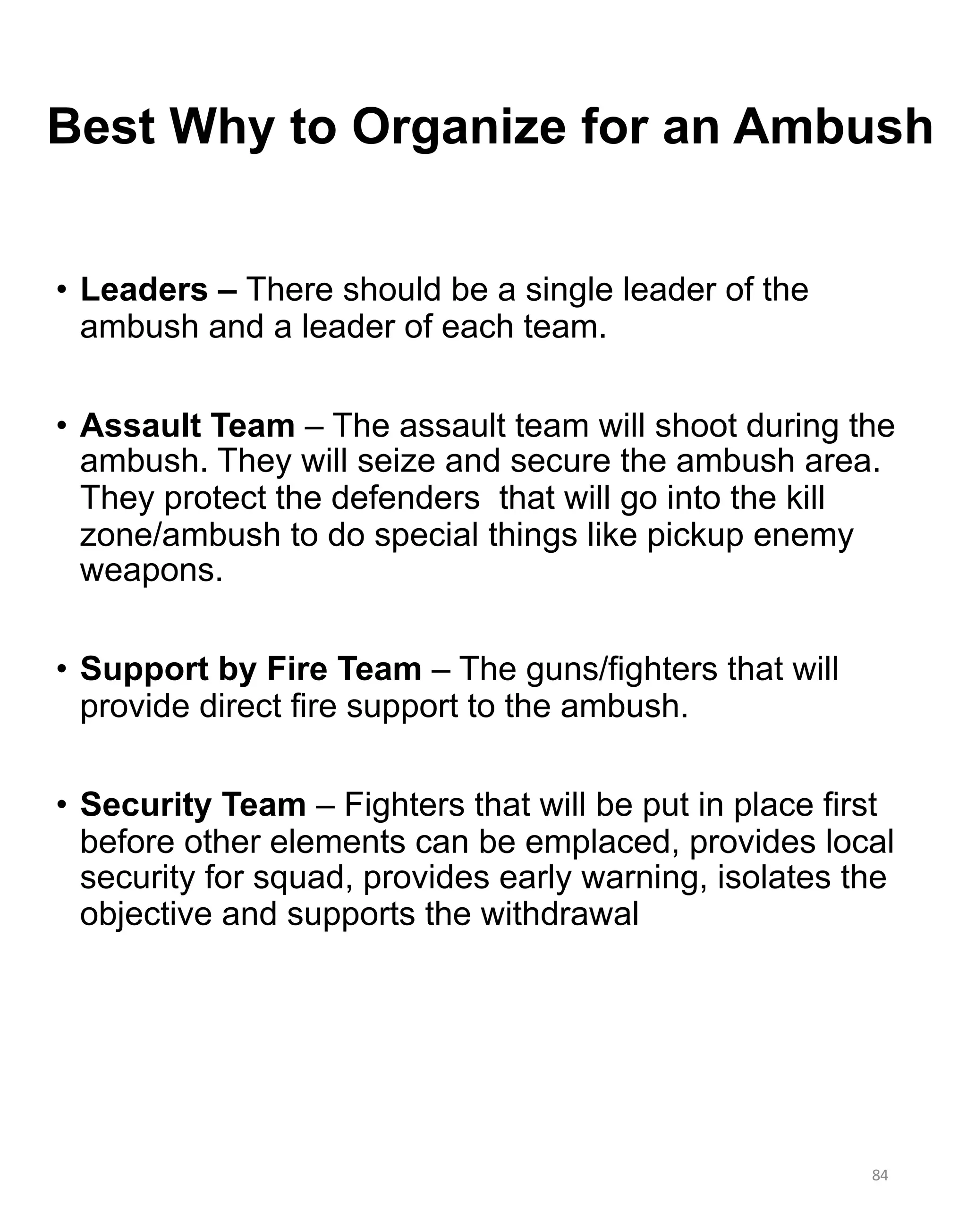 84
• Leaders – There should be a single leader of the
ambush and a leader of each team.
• Assault Team – The assault team will shoot during the
ambush. They will seize and secure the ambush area.
They protect the defenders that will go into the kill
zone/ambush to do special things like pickup enemy
weapons.
• Support by Fire Team – The guns/fighters that will
provide direct fire support to the ambush.
• Security Team – Fighters that will be put in place first
before other elements can be emplaced, provides local
security for squad, provides early warning, isolates the
objective and supports the withdrawal
Best Why to Organize for an Ambush
 