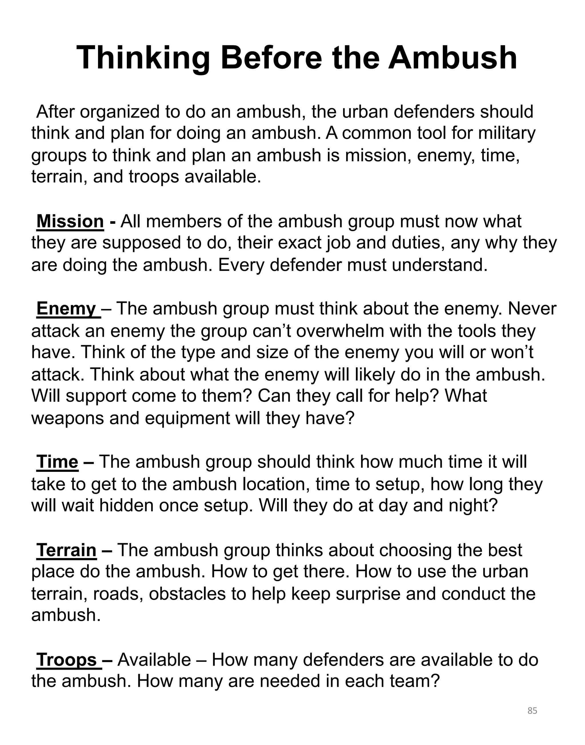 85
Thinking Before the Ambush
After organized to do an ambush, the urban defenders should
think and plan for doing an ambush. A common tool for military
groups to think and plan an ambush is mission, enemy, time,
terrain, and troops available.
Mission - All members of the ambush group must now what
they are supposed to do, their exact job and duties, any why they
are doing the ambush. Every defender must understand.
Enemy – The ambush group must think about the enemy. Never
attack an enemy the group can’t overwhelm with the tools they
have. Think of the type and size of the enemy you will or won’t
attack. Think about what the enemy will likely do in the ambush.
Will support come to them? Can they call for help? What
weapons and equipment will they have?
Time – The ambush group should think how much time it will
take to get to the ambush location, time to setup, how long they
will wait hidden once setup. Will they do at day and night?
Terrain – The ambush group thinks about choosing the best
place do the ambush. How to get there. How to use the urban
terrain, roads, obstacles to help keep surprise and conduct the
ambush.
Troops – Available – How many defenders are available to do
the ambush. How many are needed in each team?
 