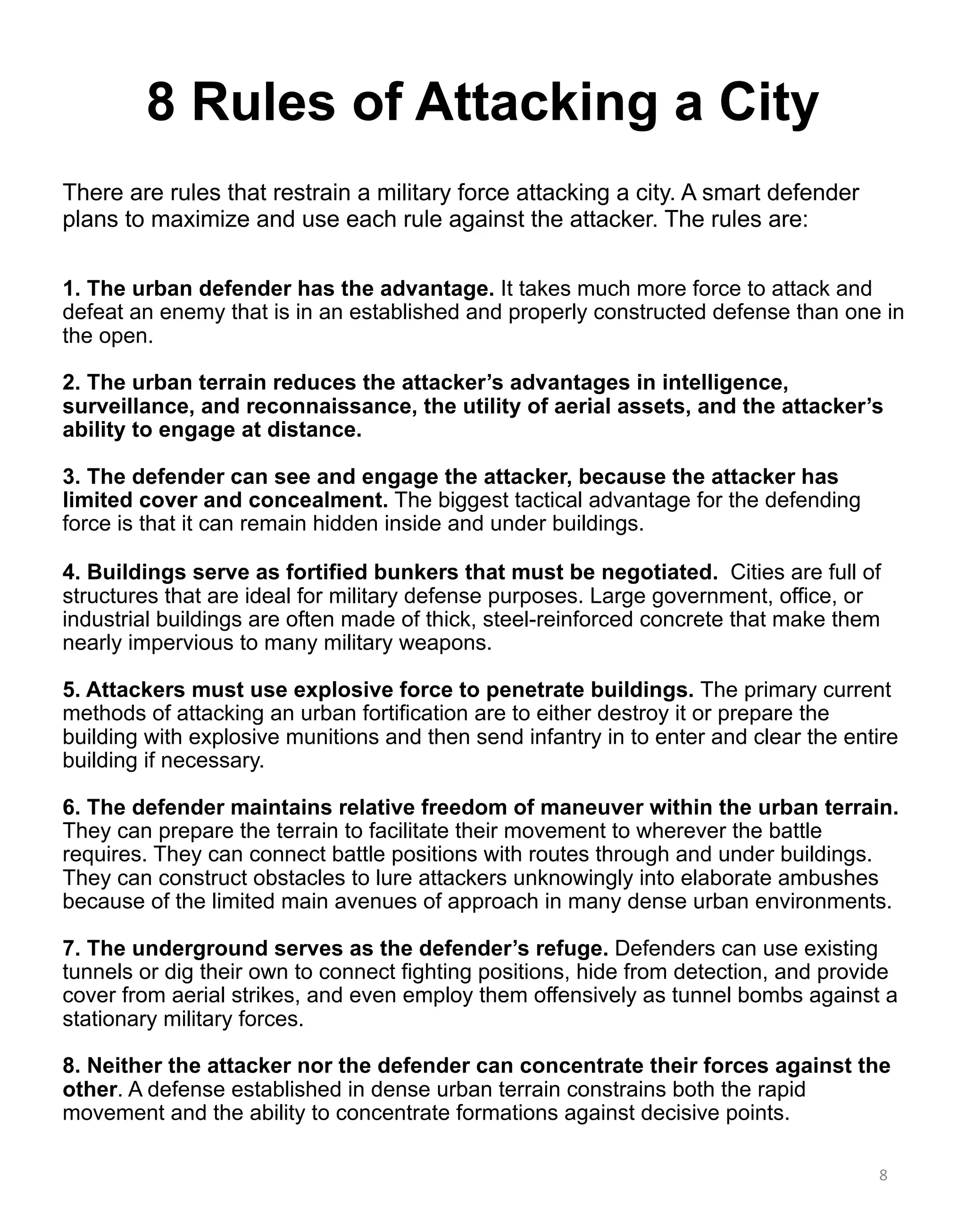 8 Rules of Attacking a City
1. The urban defender has the advantage. It takes much more force to attack and
defeat an enemy that is in an established and properly constructed defense than one in
the open.
2. The urban terrain reduces the attacker’s advantages in intelligence,
surveillance, and reconnaissance, the utility of aerial assets, and the attacker’s
ability to engage at distance.
3. The defender can see and engage the attacker, because the attacker has
limited cover and concealment. The biggest tactical advantage for the defending
force is that it can remain hidden inside and under buildings.
4. Buildings serve as fortified bunkers that must be negotiated. Cities are full of
structures that are ideal for military defense purposes. Large government, office, or
industrial buildings are often made of thick, steel-reinforced concrete that make them
nearly impervious to many military weapons.
5. Attackers must use explosive force to penetrate buildings. The primary current
methods of attacking an urban fortification are to either destroy it or prepare the
building with explosive munitions and then send infantry in to enter and clear the entire
building if necessary.
6. The defender maintains relative freedom of maneuver within the urban terrain.
They can prepare the terrain to facilitate their movement to wherever the battle
requires. They can connect battle positions with routes through and under buildings.
They can construct obstacles to lure attackers unknowingly into elaborate ambushes
because of the limited main avenues of approach in many dense urban environments.
7. The underground serves as the defender’s refuge. Defenders can use existing
tunnels or dig their own to connect fighting positions, hide from detection, and provide
cover from aerial strikes, and even employ them offensively as tunnel bombs against a
stationary military forces.
8. Neither the attacker nor the defender can concentrate their forces against the
other. A defense established in dense urban terrain constrains both the rapid
movement and the ability to concentrate formations against decisive points.
There are rules that restrain a military force attacking a city. A smart defender
plans to maximize and use each rule against the attacker. The rules are:
8
 