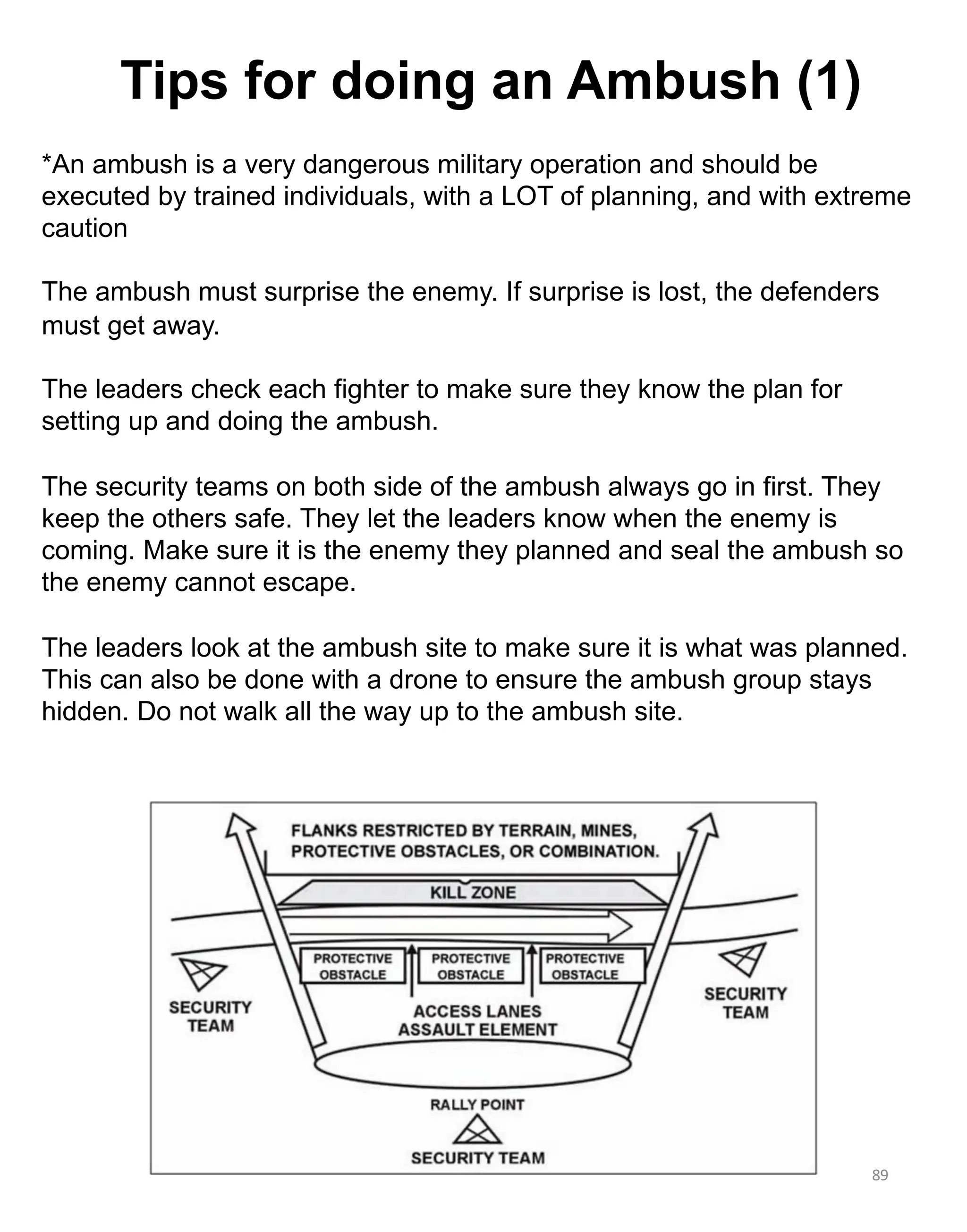 89
*An ambush is a very dangerous military operation and should be
executed by trained individuals, with a LOT of planning, and with extreme
caution
The ambush must surprise the enemy. If surprise is lost, the defenders
must get away.
The leaders check each fighter to make sure they know the plan for
setting up and doing the ambush.
The security teams on both side of the ambush always go in first. They
keep the others safe. They let the leaders know when the enemy is
coming. Make sure it is the enemy they planned and seal the ambush so
the enemy cannot escape.
The leaders look at the ambush site to make sure it is what was planned.
This can also be done with a drone to ensure the ambush group stays
hidden. Do not walk all the way up to the ambush site.
Tips for doing an Ambush (1)
 