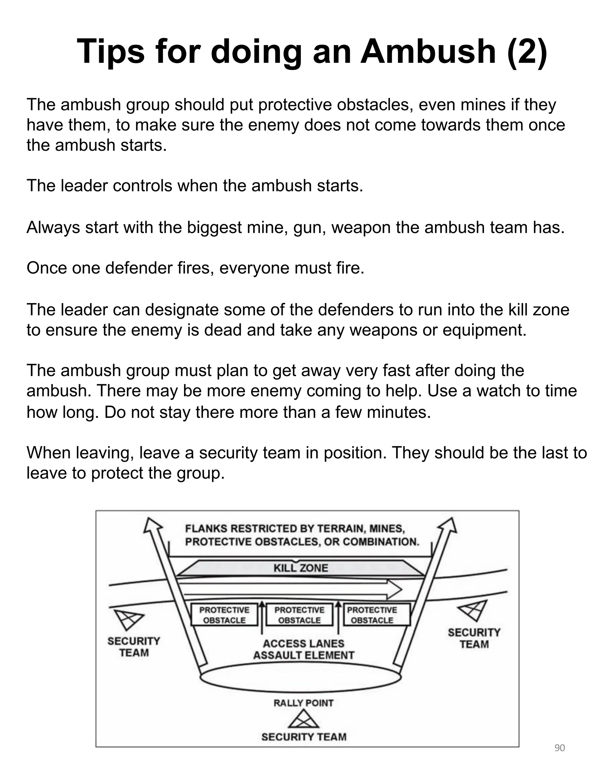 90
The ambush group should put protective obstacles, even mines if they
have them, to make sure the enemy does not come towards them once
the ambush starts.
The leader controls when the ambush starts.
Always start with the biggest mine, gun, weapon the ambush team has.
Once one defender fires, everyone must fire.
The leader can designate some of the defenders to run into the kill zone
to ensure the enemy is dead and take any weapons or equipment.
The ambush group must plan to get away very fast after doing the
ambush. There may be more enemy coming to help. Use a watch to time
how long. Do not stay there more than a few minutes.
When leaving, leave a security team in position. They should be the last to
leave to protect the group.
Tips for doing an Ambush (2)
 