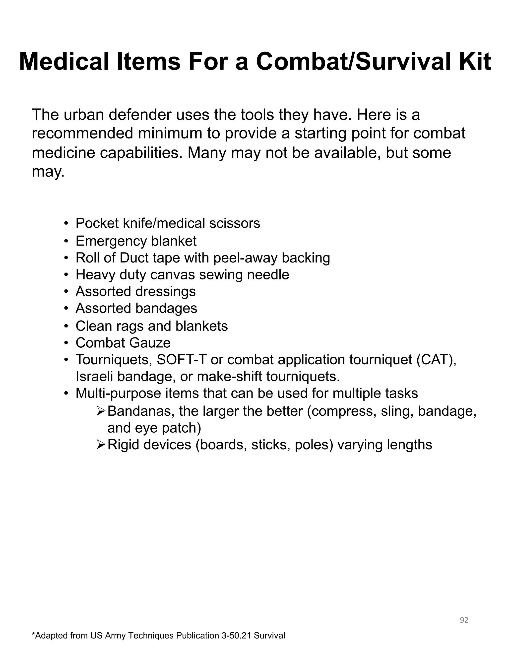 92
The urban defender uses the tools they have. Here is a
recommended minimum to provide a starting point for combat
medicine capabilities. Many may not be available, but some
may.
• Pocket knife/medical scissors
• Emergency blanket
• Roll of Duct tape with peel-away backing
• Heavy duty canvas sewing needle
• Assorted dressings
• Assorted bandages
• Clean rags and blankets
• Combat Gauze
• Tourniquets, SOFT-T or combat application tourniquet (CAT),
Israeli bandage, or make-shift tourniquets.
• Multi-purpose items that can be used for multiple tasks
ØBandanas, the larger the better (compress, sling, bandage,
and eye patch)
ØRigid devices (boards, sticks, poles) varying lengths
Medical Items For a Combat/Survival Kit
*Adapted from US Army Techniques Publication 3-50.21 Survival
 