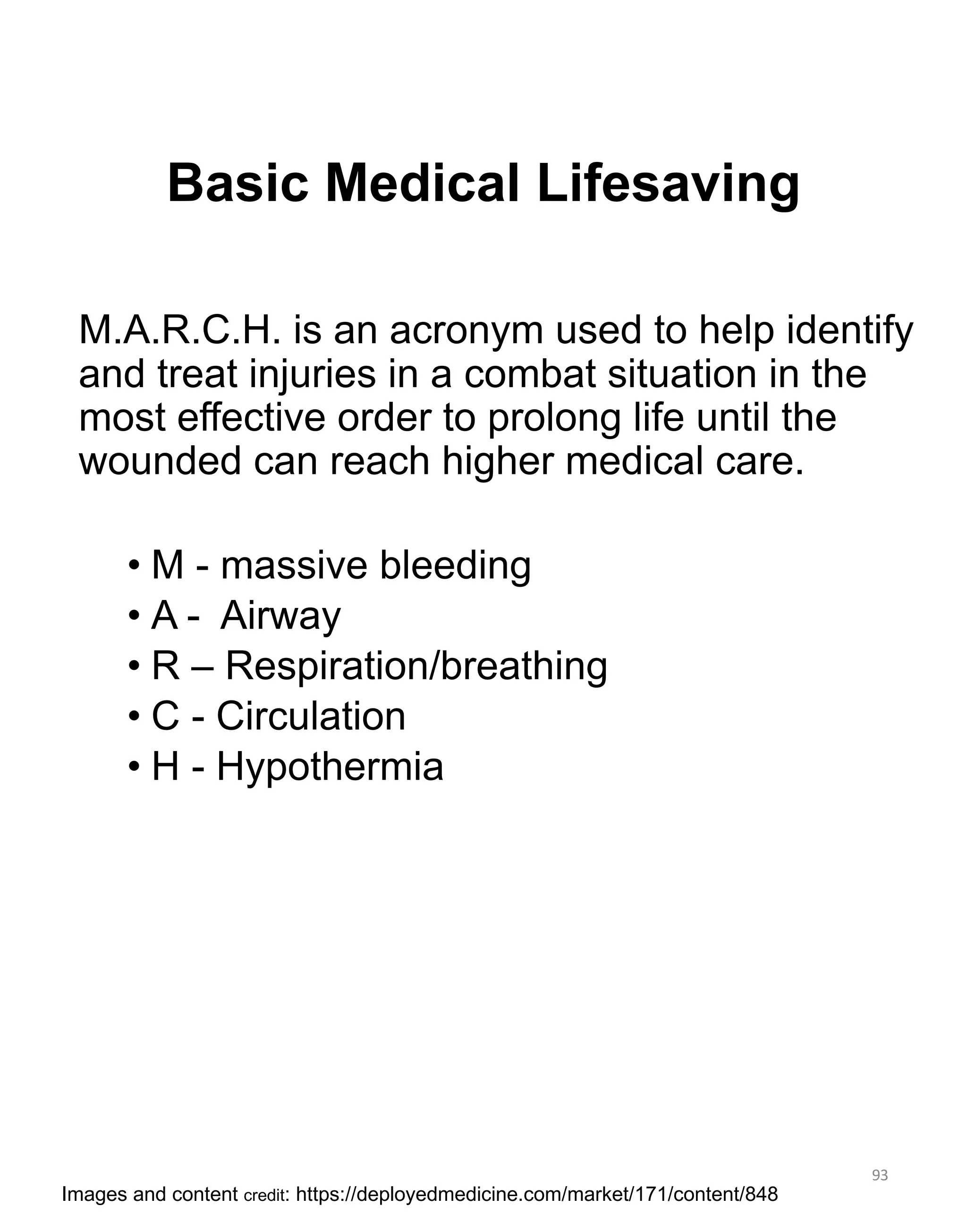 Basic Medical Lifesaving
M.A.R.C.H. is an acronym used to help identify
and treat injuries in a combat situation in the
most effective order to prolong life until the
wounded can reach higher medical care.
• M - massive bleeding
• A - Airway
• R – Respiration/breathing
• C - Circulation
• H - Hypothermia
93
Images and content credit: https://deployedmedicine.com/market/171/content/848
 