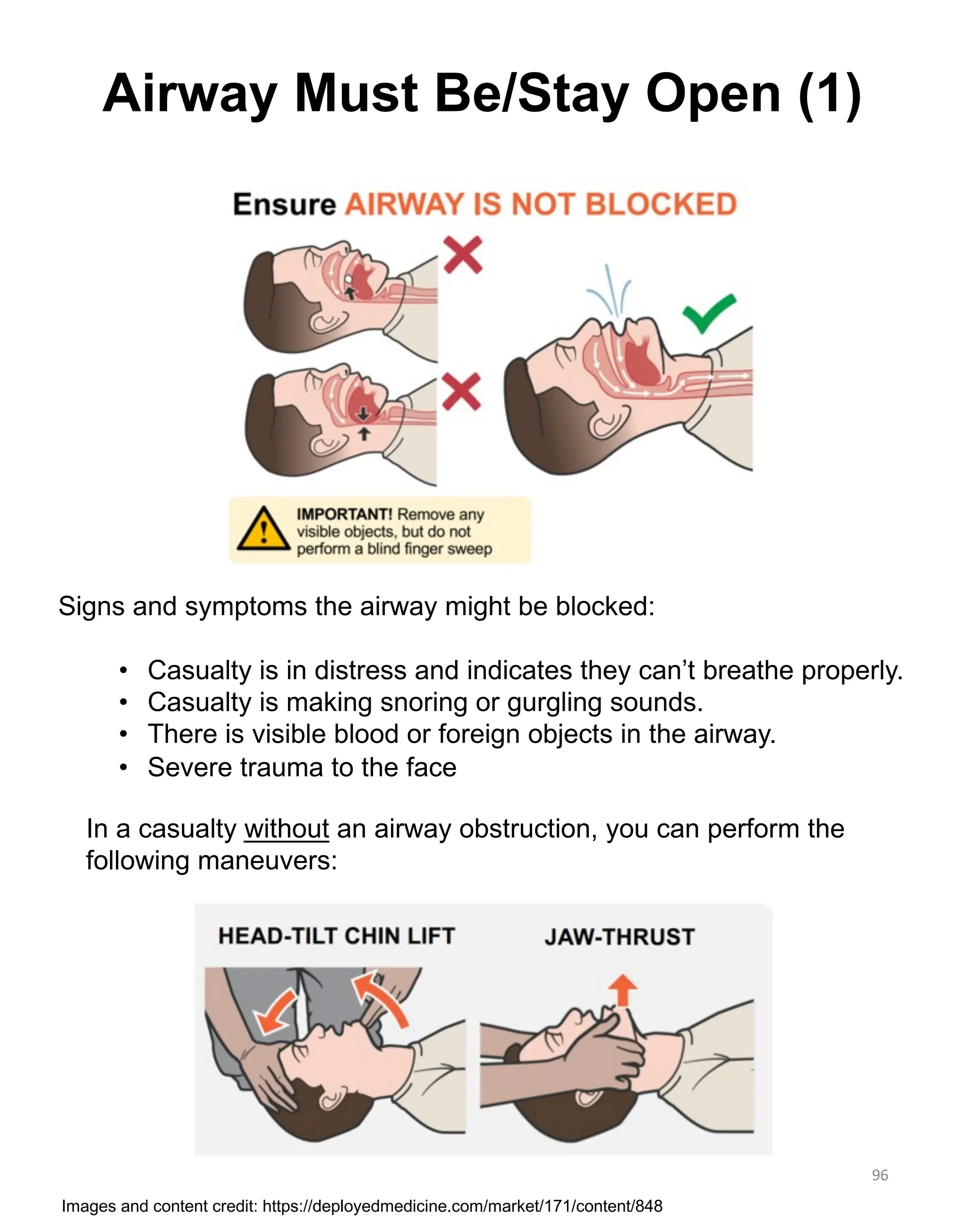 Signs and symptoms the airway might be blocked:
• Casualty is in distress and indicates they can’t breathe properly.
• Casualty is making snoring or gurgling sounds.
• There is visible blood or foreign objects in the airway.
• Severe trauma to the face
In a casualty without an airway obstruction, you can perform the
following maneuvers:
96
Airway Must Be/Stay Open (1)
Images and content credit: https://deployedmedicine.com/market/171/content/848
 