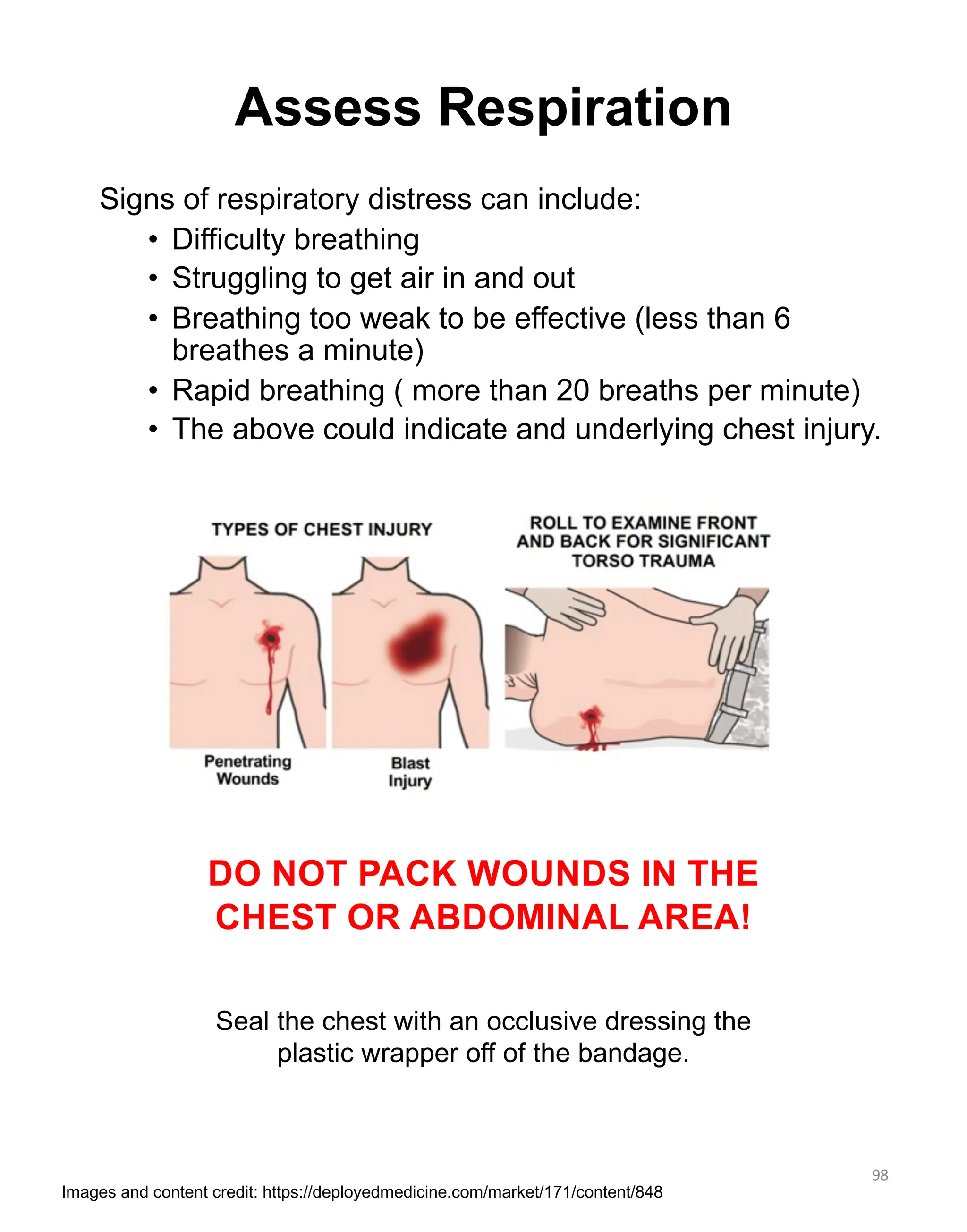 Signs of respiratory distress can include:
• Difficulty breathing
• Struggling to get air in and out
• Breathing too weak to be effective (less than 6
breathes a minute)
• Rapid breathing ( more than 20 breaths per minute)
• The above could indicate and underlying chest injury.
DO NOT PACK WOUNDS IN THE
CHEST OR ABDOMINAL AREA!
Seal the chest with an occlusive dressing the
plastic wrapper off of the bandage.
98
Assess Respiration
Images and content credit: https://deployedmedicine.com/market/171/content/848
 