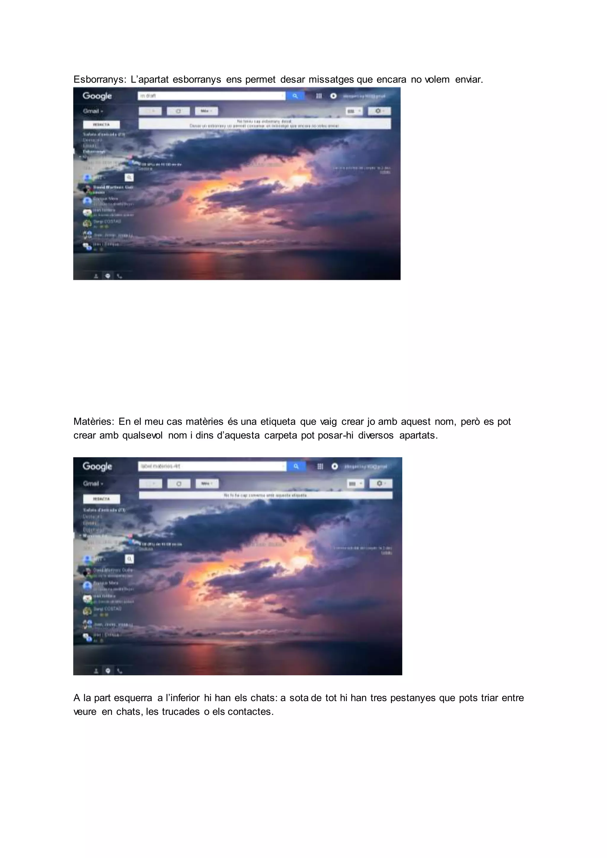 Esborranys: L’apartat esborranys ens permet desar missatges que encara no volem enviar.
Matèries: En el meu cas matèries és una etiqueta que vaig crear jo amb aquest nom, però es pot
crear amb qualsevol nom i dins d’aquesta carpeta pot posar-hi diversos apartats.
A la part esquerra a l’inferior hi han els chats: a sota de tot hi han tres pestanyes que pots triar entre
veure en chats, les trucades o els contactes.
 