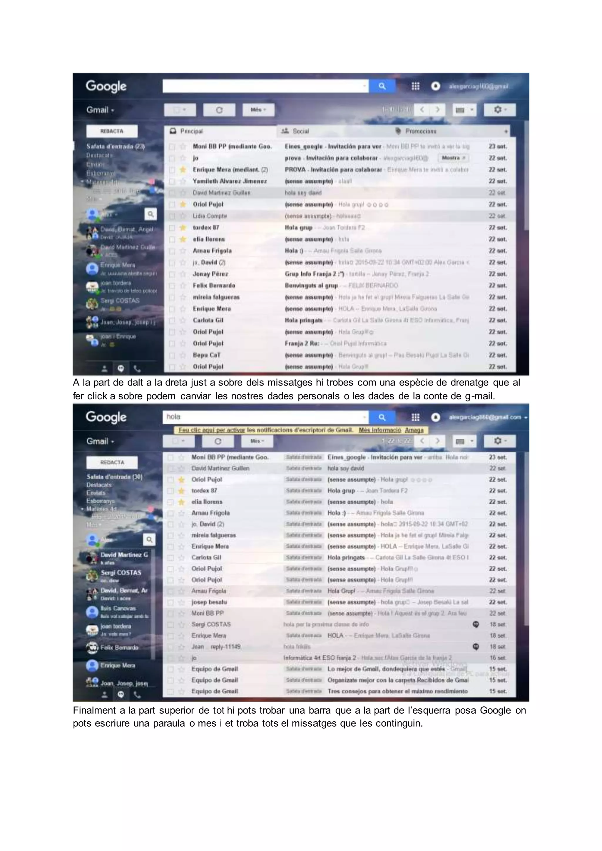 A la part de dalt a la dreta just a sobre dels missatges hi trobes com una espècie de drenatge que al
fer click a sobre podem canviar les nostres dades personals o les dades de la conte de g-mail.
Finalment a la part superior de tot hi pots trobar una barra que a la part de l’esquerra posa Google on
pots escriure una paraula o mes i et troba tots el missatges que les continguin.
 