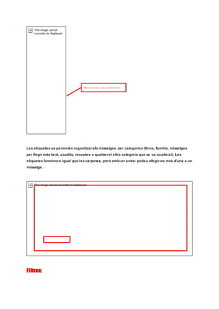 Les etiquetes us permeten organitzar els missatges per categories (feina, família, missatges
per llegir més tard, acudits, receptes o qualsevol altra categoria que se us acudeixi). Les
etiquetes funcionen igual que les carpetes, però amb un extra: podeu afegir-ne més d'una a un
missatge.
.
Filtres:
Per crear una etiqueta
 