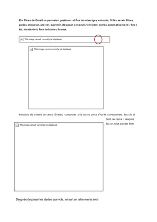 Després de posar les dades que vols, et surt un altre menú amb
més opcions
Els filtres de Gmail us permeten gestionar el flux de missatges entrants. Si feu servir filtres,
podeu etiquetar, arxivar, suprimir, destacar o reenviar el vostre correu automàticament i, fins i
tot, mantenir-lo fora del correu brossa.
Introduïu els criteris de cerca. Si voleu comprovar si la vostra cerca s'ha fet correctament, feu clic al
botó de cerca. I després
feu un click a crear filtre
 