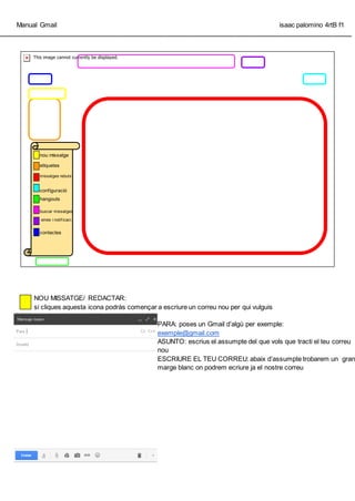 Manual Gmail isaac palomino 4rtB f1
_________________________________________________________________________________________________
NOU MISSATGE/ REDACTAR:
si cliques aquesta icona podrs comen?ar a escriure un correu nou per qui vulguis
PARA: poses un Gmail dalg per exemple:
exemple@gmail.com
ASUNTO: escrius el assumpte del que vols que tracti el teu correu
nou
ESCRIURE EL TEU CORREU: abaix dassumpte trobarem un gran
marge blanc on podrem ecriure ja el nostre correu
nou missatge
etiquetes
missatges rebuts
configuraci
hangouts
buscar missatges
eines i notif icaci.
contactes
 