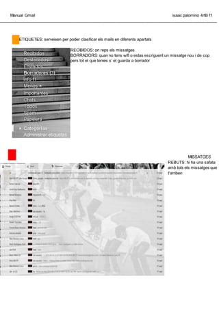 Manual Gmail isaac palomino 4rtB f1
_________________________________________________________________________________________________
ETIQUETES: serveixen per poder clasificar els mails en diferents apartats
RECIBIDOS: on reps els missatges
BORRADORS: quan no tens wifi o estas escriguent un missatge nou i de cop
pers tot el que tenies s et guarda a borrador
MISSATGES
REBUTS: hi ha una safata
amb tots els missatges que
t'arriben
 
