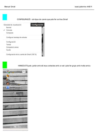 Manual Gmail isaac palomino 4rtB f1
_________________________________________________________________________________________________
CONFIGURACI?: sn tipus de canvis que pots fer a el teu Gmail
HANGOUTS:pots parlar amb els teus contactes amb un xat i pots fer grups amb molta amics
 