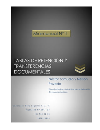 Minimanual Nº 1




 TABLAS DE RETENCIÓN Y
 TRANSFERENCIAS
 DOCUMENTALES
                               Néstor Zamudio y Nelson
                               Poveda
                               Directrices básicas e instructivas para la elaboración
                               del proceso archivístico




Cupotrans Help Logistic S. A. S.

           Calle 20 Nº 68ª - 23

                   (1) 742 32 88

                     18/01/2013
 