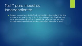 Test T para muestras
Independientes


Realiza un contraste de hipótesis de igualdad de medias entre dos
muestras. Se necesita por un lado una variable cuantitativa y, por
otro, una variable dicotómica (cualitativa o factor, con sólo dos
modalidades) que indique los dos grupos (por ejemplo, el sexo).

 