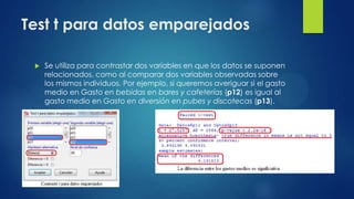 Test t para datos emparejados


Se utiliza para contrastar dos variables en que los datos se suponen
relacionados, como al comparar dos variables observadas sobre
los mismos individuos. Por ejemplo, si queremos averiguar si el gasto
medio en Gasto en bebidas en bares y cafeterías (p12) es igual al
gasto medio en Gasto en diversión en pubes y discotecas (p13).

 
