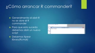 ¿Cómo arrancar R commander?


Generalmente al abrir R
no se abre el R
commander



Para que esto suceda
debemos abrir un nuevo
script



Debemos tipear
library(Rcmdr)

 