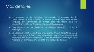 Mas detalles


La ventana de la derecha corresponde al entorno de Rcommander, que nos evita precisamente tener que usar dicho
lenguaje de comandos, al menos para las tareas que se
encuentran implementadas dentro de dicho entorno.



Esta ventana se subdivide en 3 subventanasscript, output y
messages.



La ventana script se mostrará el comando R que ejecuta la tarea
que hayamos solicitado, en la ventana output se mostrará el
resultado de dicho comando y en la ventana messages nos
mostrara un mensaje concerniente a la ejecución anterior

 