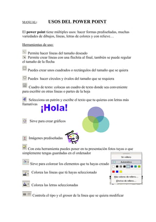 MANUAL: USOS DEL POWER POINT
El power point tiene múltiples usos: hacer formas prediseñadas, muchas
variedades de dibujos, líneas, letras de colores y con relieve…
Herramientas de uso:
Permite hacer líneas del tamaño deseado
Permite crear líneas con una flechita al final, también se puede regular
el tamaño de la flecha
Puedes crear unos cuadrados o rectángulos del tamaño que se quiera
Puedes hacer círculos y óvalos del tamaño que se requiera
Cuadro de texto: colocas un cuadro de texto donde sea conveniente
para escribir en otras líneas o partes de la hoja
Selecciona un patrón y escribe el texto que tu quieras con letras más
llamativas
Sirve para crear gráficos
Imágenes prediseñadas
Con esta herramienta puedes poner en tu presentación fotos tuyas o que
simplemente tengas guardadas en el ordenador
Sirve para colorear los elementos que tu hayas creado
Colorea las líneas que tú hayas seleccionado
Colorea las letras seleccionadas
Controla el tipo y el grosor de la línea que se quiera modificar
 