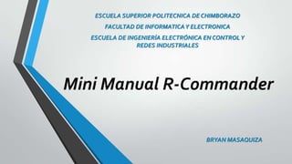 ESCUELA SUPERIOR POLITECNICA DE CHIMBORAZO
FACULTAD DE INFORMATICA Y ELECTRONICA

ESCUELA DE INGENIERÍA ELECTRÓNICA EN CONTROL Y
REDES INDUSTRIALES

Mini Manual R-Commander
BRYAN MASAQUIZA

 