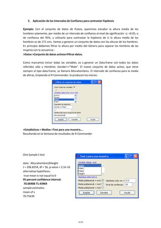 5. Aplicación de los Intervalos de Confianza para contrastar hipótesis
Ejemplo: Con el conjunto de datos de Pulsos, queremos estudiar la altura media de los
hombres solamente, por medio de un intervalo de confianza al nivel de significación =0.05, o
de confianza del 95%, y utilizarlo para contrastar la hipótesis de si la altura media de los
hombres es de 171 cms. Vamos a generar un conjunto de datos con las alturas de los hombres.
En principio debemos filtrar la altura por medio del Género para separar los hombres de las
mujeres con la secuencia::
>Datos >Conjunto de datos activos>Filtrar datos.
Como marcamos Incluir todas las variables, va a generar un Data.frame con todos los datos
referidos sólo a Hombres: Gender==”Male”. El nuevo conjunto de datos activo, que tiene
siempre el tipo data.frame, se llamará Alturahombres. El intervalo de confianza para la media
de altiras, Emplando el R Commander, lo producen los menús:

>Estadísticos > Medias >Test para una muestra….
Resultando en la Ventana de resultados de R Commander

One Sample t-test
data: Alturahombres$Height
t = 206.8254, df = 56, p-value < 2.2e-16
alternative hypothesis:
true mean is not equal to 0
95 percent confidence interval:
70.06908 71.43969
sample estimates:
mean of x
70.75439

10/26

 