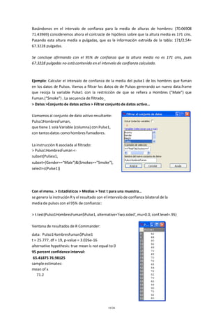 Basándonos en el intervalo de confianza para la media de alturas de hombres: (70.06908
71.43969) consideremos ahora el contraste de hipótesis sobre que la altura media es 171 cms.
Pasando esta altura media a pulgadas, que es la información extraída de la tabla: 171/2.54=
67.3228 pulgadas.
Se concluye afirmando con el 95% de confianza que la altura media no es 171 cms, pues
67.3228 pulgadas no está contenido en el intervalo de confianza calculado.

Ejemplo: Calcular el intervalo de confianza de la media del pulse1 de los hombres que fuman
en los datos de Pulsos. Vamos a filtrar los datos de de Pulsos generando un nuevo data.frame
que recoja la variable Pulse1 con la restricción de que se refiera a Hombres (“Male”) que
Fuman.(“Smoke”) . La secuencia de filtrado_
> Datos >Conjunto de datos activo > Filtrar conjunto de datos activo…
Llamamos al conjunto de dato activo resultante:
Pulso1HombresFuman,
que tiene 1 sola Variable (columna) con Pulse1,
con tantos datos como hombres fumadores.
La instrucción R asociada al filtrado:
> Pulso1HombresFuman <subset(Pulsea1,
subset=(Gender=="Male")&(Smokes=="Smoke"),
select=c(Pulse1))

Con el menu. > Estadísticos > Medias > Test t para una muestra…
se genera la instrución R y el resultado con el intervalo de confianza bilateral de la
media de pulsos con el 95% de confianza::
> t.test(Pulso1HombresFuman$Pulse1, alternative='two.sided', mu=0.0, conf.level=.95)
Ventana de resultados de R Commander:
data: Pulso1HombresFuman$Pulse1
t = 25.777, df = 19, p-value = 3.026e-16
alternative hypothesis: true mean is not equal to 0
95 percent confidence interval:
65.41875 76.98125
sample estimates:
mean of x
71.2

10/26

 
