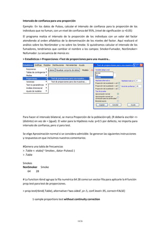 Intervalo de confianza para una proporción
Ejemplo: En los datos de Pulsos, calcular el intervalo de confianza para la proporción de los
individuos que no fuman, con un nivel de confianza del 95%, (nivel de significación =0.05)
El programa realiza el intervalo de la proporción de los individuos con un valor del factor
atendiendo al orden alfabético de la denominación de los niveles del factor. Aquí realizará el
análisis sobre los NonSmoker y no sobre los Smoke. Si quisiéramos calcular el intervalo de los
fumadores, tendríamos que cambiar el nombre a los campos: Smoke=Fumador, NonSmoker=
Nofumador. La secuencia de menús es:
> Estadísticos > Proporciones >Test de proporciones para una muestra…

Para hacer el intervalo bilateral, se marca Proporción de la población=p0, (R debería escribir <>
(distinto) en vez de = (igual). El valor para la Hipótesis nula: p=0.5 por defecto, no importa para
intervalo de confianza, pero sí para test.
Se elige Aproximación normal si se considera admisible. Se generan las siguientes instrucciones
y respuestas en que incluimos nuestros comentarios:
#Genera una tabla de frecuencias
> .Table <- xtabs(~ Smokes , data= Pulsea1 )
> .Table
Smokes
NonSmoker Smoke
64
28
# La function rbind agrupa la fila numérica 64 28 como iun vector fila para aplicarle la # función
prop.test para test de proporciones.
> prop.test(rbind(.Table), alternative='two.sided', p=.5, conf.level=.95, correct=FALSE)
1-sample proportions test without continuity correction

10/26

 