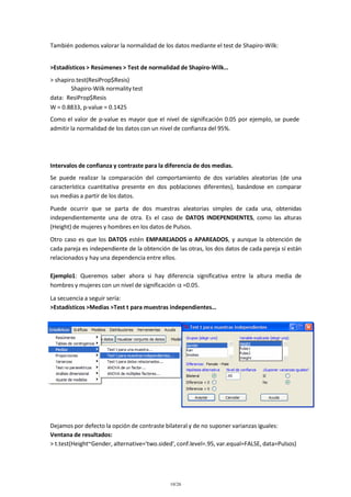 También podemos valorar la normalidad de los datos mediante el test de Shapiro-Wilk:
>Estadísticos > Resúmenes > Test de normalidad de Shapiro-Wilk…
> shapiro.test(ResiProp$Resis)
Shapiro-Wilk normality test
data: ResiProp$Resis
W = 0.8833, p-value = 0.1425
Como el valor de p-value es mayor que el nivel de significación 0.05 por ejemplo, se puede
admitir la normalidad de los datos con un nivel de confianza del 95%.

Intervalos de confianza y contraste para la diferencia de dos medias.
Se puede realizar la comparación del comportamiento de dos variables aleatorias (de una
característica cuantitativa presente en dos poblaciones diferentes), basándose en comparar
sus medias a partir de los datos.
Puede ocurrir que se parta de dos muestras aleatorias simples de cada una, obtenidas
independientemente una de otra. Es el caso de DATOS INDEPENDIENTES, como las alturas
(Height) de mujeres y hombres en los datos de Pulsos.
Otro caso es que los DATOS estén EMPAREJADOS o APAREADOS, y aunque la obtención de
cada pareja es independiente de la obtención de las otras, los dos datos de cada pareja sí están
relacionados y hay una dependencia entre ellos.
Ejemplo1: Queremos saber ahora si hay diferencia significativa entre la altura media de
hombres y mujeres con un nivel de significación =0.05.
La secuencia a seguir sería:
>Estadísticos >Medias >Test t para muestras independientes…

Dejamos por defecto la opción de contraste bilateral y de no suponer varianzas iguales:
Ventana de resultados:
> t.test(Height~Gender, alternative='two.sided', conf.level=.95, var.equal=FALSE, data=Pulsos)

10/26

 