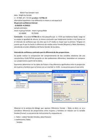 Welch Two Sample t-test
data: Height by Gender
t = -9.7007, df = 72.514, p-value = 9.778e-15
alternative hypothesis: true difference in means is not equal to 0
95 percent confidence interval:
-6.454559 -4.254213
sample estimates:
mean in group Female mean in group Male
65.40000
70.75439
Conclusión: El p-value 9.778e-15 es más pequeño que
=0.05 que habíamos fijado, luego no
se acepta la igualdad de alturas, la misma conclusión que hubiéramos tenido si nos fijamos en
el intervalo de confianza que nos dice que la 2ª media es mayor que la primera. Téngase en
cuenta que R que ha hecho la diferencia de medias entre Female (Mujeres) y Male (Hombres),
atendiendo al orden alfabético del factor Gender de los datos.
Intervalo de confianza y contraste para la diferencia de dos proporciones.
Se puede realizar la comparación del comportamiento de dos variables aleatorias (de una
característica CUALITATIVA presente en dos poblaciones diferentes), basándose en comparar
sus proporciones a partir de los datos.
Queremos determinar en los datos de Pulsos si hay diferencia significativa entre la proporción
de mujeres y hombres que no fuman con un nivel del =0.05. La secuencia para el caso sería:

Observar en la ventana de diálogo que aparece Diferencia: Female – Male, es decir, se va a
considerar diferencia de proporciones entre mujeres y hombres en relación con la variable
Smokes (Fumar). La secuencia de instrucciones R y respuestas es:
> .Table <- xtabs(~Gender+Smokes, data=Pulsea1)
> rowPercents(.Table)
Smokes

10/26

 