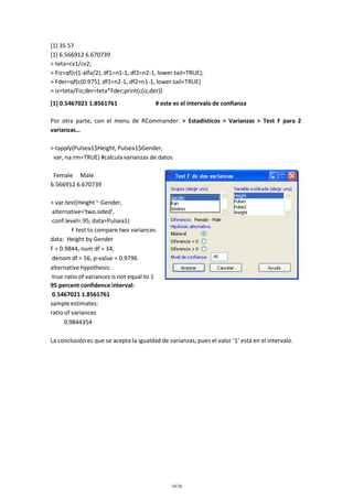[1] 35 57
[1] 6.566912 6.670739
> teta=cv1/cv2;
> Fiz=qf(c(1-alfa/2), df1=n1-1, df2=n2-1, lower.tail=TRUE);
> Fder=qf(c(0.975), df1=n2-1, df2=n1-1, lower.tail=TRUE)
> iz=teta/Fiz;der=teta*Fder;print(c(iz,der))
[1] 0.5467021 1.8561761

# este es el intervalo de confianza

Por otra parte, con el menu de RCommander: > Estadísticos > Varianzas > Test F para 2
varianzas…
> tapply(Pulsea1$Height, Pulsea1$Gender,
var, na.rm=TRUE) #calcula varianzas de datos
Female Male
6.566912 6.670739
> var.test(Height ~ Gender,
alternative='two.sided',
conf.level=.95, data=Pulsea1)
F test to compare two variances
data: Height by Gender
F = 0.9844, num df = 34,
denom df = 56, p-value = 0.9796
alternative hypothesis:
true ratio of variances is not equal to 1
95 percent confidence interval:
0.5467021 1.8561761
sample estimates:
ratio of variances
0.9844354
La conclusión es que se acepta la igualdad de varianzas, pues el valor ‘1’ está en el intervalo.

10/26

 