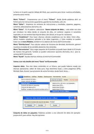 La barra en la parte superior debajo del título, que usaremos para iniciar nuestras actividades,
presenta varios menús:
Menú “Fichero”: Empezaremos con el menú “Fichero” desde donde podemos abrir un
fichero para las instrucciones y guardarlas, guardar los resultados, salir, etc.
Menú “Editar”: limpiamos las ventanas de instrucciones y resultados, copiamos, pegamos,
cortamos, seleccionamos, borramos, etc.
Menú “Datos”: En él podemo seleccionar: Nuevo conjunto de datos…: esta orden nos sirve
par introducir los datos dando al conjunto de ellos, sin contener espacios ni caracteres
especiales, en una ventana tipo hoja de datos o de cálculo, en la que los tecleamos.
Menú “Estadísticos”: Para hacer diversos cálculos estadísticos con los datos. Entre ellos,
definir modelos estadísticos aplicados a los datos (regresión,…). Estos modelos se pueden
tratar con el menú Modelos, también en la cabecera de menús del R Commander.
Menú “Distribuciones”: Para calcular valores de funciones de densidad, distribución, generar
muestras simuladas de las variables aleatorias más conocidas.
Menú “Herramientas”: Para cargar paquetes de R (también se puede hacer desde la R Console
de manera más general). Tambiés se pueden seleccionar opciones (formatos, etc.) para la
ventana del R Commander.
Menú “Ayuda”: Ayudas diversas relativas al entorno R Commander.
Vamos a ver más detalles del menú “Datos” de RCommander
Importar datos Para leer datos contenidos en un fichero, que puede haberse creado con
diversas aplicaciones: editor de texto puro, hoja electrónica Excel, u otros programas (SPSS,
Minitab, Stata. Access) que provienen de varios formatos: desde Excel, Acces,….

Conjunto de datos en paquetes: Podemos acceder a una colección de datos de ejemplos
propios de R, para utilizar. Hay dos opciones:

10/26

 
