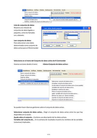 Lista de conjuntos de datos:
Muestra una relación de
conjuntos de datos ligados a
paquetes, como los llamados
car y datasets.
Leer conjunto de datos:
Para seleccionar unos datos
determinados como conjunto de
datos activo para el RCommander

Selecciones en el menú del Conjunto de datos activo de R Commander
Veamos acciones desde el menú

>Datos>Conjunto de datos activo>

Se pueden hacer diversas gestiones sobre el conjunto de datos activo.
Seleccionar conjunto de datos activo… Elegir el conjunto de datos activo entre los que hay
disponibles en la sesión.
Ayuda sobre el conjunto….Contiene una descripción de los datos activos.
Variables del conjunto de…. En la ventana de resultados muestra los nombres de las variables
(columnas) implicadas..

10/26

 
