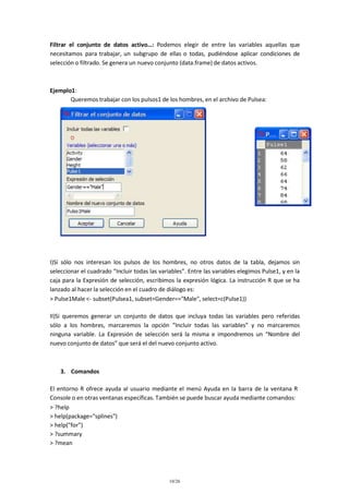 Filtrar el conjunto de datos activo…: Podemos elegir de entre las variables aquellas que
necesitamos para trabajar, un subgrupo de ellas o todas, pudiéndose aplicar condiciones de
selección o filtrado. Se genera un nuevo conjunto (data.frame) de datos activos.

Ejemplo1:
Queremos trabajar con los pulsos1 de los hombres, en el archivo de Pulsea:

I)Si sólo nos interesan los pulsos de los hombres, no otros datos de la tabla, dejamos sin
seleccionar el cuadrado “Incluir todas las variables”. Entre las variables elegimos Pulse1, y en la
caja para la Expresión de selección, escribimos la expresión lógica. La instrucción R que se ha
lanzado al hacer la selección en el cuadro de diálogo es:
> Pulse1Male <- subset(Pulsea1, subset=Gender=="Male", select=c(Pulse1))
II)Si queremos generar un conjunto de datos que incluya todas las variables pero referidas
sólo a los hombres, marcaremos la opción “Incluir todas las variables” y no marcaremos
ninguna variable. La Expresión de selección será la misma e impondremos un “Nombre del
nuevo conjunto de datos” que será el del nuevo conjunto activo.

3. Comandos
El entorno R ofrece ayuda al usuario mediante el menú Ayuda en la barra de la ventana R
Console o en otras ventanas específicas. También se puede buscar ayuda mediante comandos:
> ?help
> help(package="splines")
> help("for")
> ?summary
> ?mean

10/26

 