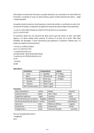 Para limpiar la ventana de R Console, se puede seleccionar ese comando en el menú Editar de
R Console, o teniendo el cursor en dicha ventana, pulsar el botón derecho del ratón y elegir
“Limpiar pantalla”.
Se pueden construir vectores. Construyamos un vector de nombre v y escribimos su valor en la
ventana de R Console. La expresión c() significa el conjunto de valores dados entre paréntesis.
> v=c(2.1,1.4,6,3.5,8);v # desde el carácter # al fin de línea es un comentario
[1] 2.1 1.4 6.0 3.5 8.0
En ocasiones dentro de una secuencia de datos ocurre que hay huecos, es decir, que faltan
algunos y se desea reflejar dicha ausencia. El entorno R lo hace con el texto <NA> (Non
Available, No Accesible). Y tiene mecanismos para gestionar su presencia. Citemos dos y su
propio uso explica el funcionamiento:
> v1=c(2.1,1.4,NA,6,3.5,8);v1
[1] 2.1 1.4 NA 6.0 3.5 8.0
> is.na(v1) # función is.na
[1] FALSE FALSE TRUE FALSE FALSE FALSE
> sum(v1,na.rm=TRUE) # atributo na.rm
[1] 21
> sum(v1)
[1] NA
Operadores:
Aritméticos
+ Suma
- Resta
* Multiplicación
/ División
^ Potencia
%/% División entera

Comparativos
== igualdad
!= Diferente de
< Menor que
> Mayor que
<= Menor o igual
>= Mayor o igual

Funciones:
Raíz cuadrada de x
sqrt(x)
Exponencial de x
exp(x)
Logaritmo neperiano
log(x)
Nº de elementos de un vector x length(x)
Suma los elementos del vector x sum(x)
Seno de x
sin(x)
Coseno de x
cos(x)
Tangente de x
tan(x)
Para ver la longitud del vector x
> length(v1)
[1] 6

10/26

Lógicos
& Y lógico
! No lógico
| O lógico

Media
Desv. Típica
Varianza
Mediana
Quantiles
Máximo y Mínimo
Ordenación
Resumen de todos

mean(x)
sd(x)
var(x)
median(x)
quantile(x,p)
range(x)
sort(x)
summary

 