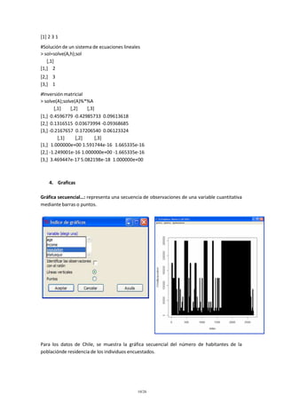 [1] 2 3 1
#Solución de un sistema de ecuaciones lineales
> sol=solve(A,h);sol
[,1]
[1,] 2
[2,] 3
[3,] 1
#Inversión matricial
> solve(A);solve(A)%*%A
[,1]
[,2]
[,3]
[1,] 0.4596779 -0.42985733 0.09613618
[2,] 0.1316515 0.03673994 -0.09368685
[3,] -0.2167657 0.17206540 0.06123324
[,1]
[,2]
[,3]
[1,] 1.000000e+00 1.591744e-16 1.665335e-16
[2,] -1.249001e-16 1.000000e+00 -1.665335e-16
[3,] 3.469447e-17 5.082198e-18 1.000000e+00

4. Graficas
Gráfica secuencial…: representa una secuencia de observaciones de una variable cuantitativa
mediante barras o puntos.

Para los datos de Chile, se muestra la gráfica secuencial del número de habitantes de la
poblaciónde residencia de los individuos encuestados.

10/26

 