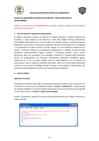 “ESCUELA SUPERIOR POLITÉCNICA DE CHIMBORAZO”
ESCUELA DE INGENIERÍA ELECTRÓNICA EN CONTROL Y REDES INDUSTRIALES
JAVIER RAMÍREZ
Elabora un mini manual de R-COMMANDER, comandos, ventanas y aplicaciones del software
en la prueba de hipótesis.
1. Entorno básico R y lenguaje de programación
El software estadístico R aporta un entorno de trabajo orientado a resolver problemas de
Estadística. A estos sistemas se les denomina a veces PSE, Problem Solving Environments,
como Matlab, Mathematica, etc.). Es de uso libre en el dominio público, y resulta del esfuerzo
cooperativo de personas e instituciones académicas relevantes relacionadas con la Estadística
y la Computación en todo el mundo. Permite trabajar con una ventana de interacción con
usuario, R Console. Trabaja con un lenguaje de programación, y variables con diversos tipos
(numéricas, cualitativas-factor, lógicas, carácter), y estructuras (escalar, vector, matriz,
data.frame, lista), con constantes y con llamadas a funciones. El lenguaje utiliza elementos
clásicos de programación, con funciones, instrucciones, expresiones aritméticas, lógicas,
estructuras for, if, etc. Se puede trabajar tanto en modo programa, con un conjunto de
instrucciones, como en modo de comandos interactivos. Ofrece un entorno básico interactivo
a través de una ventana de diálogo llamada R Console, y otro paquete, R Commander, que
ofrece más interactividad en sus menús para las aplicaciones estadísticas.
2. Entorno Gráfico
Aplicación R Console
Operando en R Console, para elegir una carpeta (directorio) de trabajo, lo que es cómodo si se
concentran los archivos en una carpeta de trabajo: > Archivo > Cambiar dir… También puede
ser cómodo restablecer un área de trabajo (conjunto de recursos e información) que se guardó
en otra sesión anterior: > Archivo > Cargar área de trabajo…
Al abrir el programa R, aparece la R-consola (ventana de órdenes) para trabajo interactivo en
modo comando

10/26

 