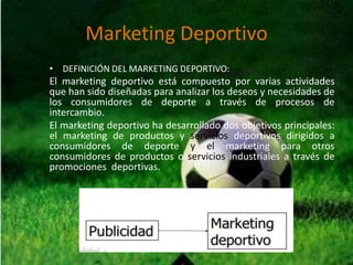 Marketing Deportivo
• DEFINICIÓN DEL MARKETING DEPORTIVO:
El marketing deportivo está compuesto por varias actividades
que han sido diseñadas para analizar los deseos y necesidades de
los consumidores de deporte a través de procesos de
intercambio.
El marketing deportivo ha desarrollado dos objetivos principales:
el marketing de productos y servicios deportivos dirigidos a
consumidores de deporte y el marketing para otros
consumidores de productos o servicios industriales a través de
promociones deportivas.
 